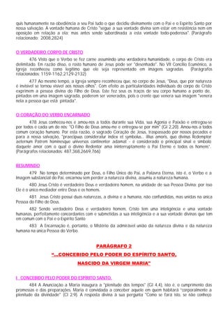 quis humanamente na obediência a seu Pai tudo o que decidiu divinamente com o Pai e o Espírito Santo por
nossa salvação. A vontade humana de Cristo "segue a sua vontade divina sem estar em resistência nem em
oposição em relação a ela; mas antes sendo subordinada a esta vontade todo-poderosa". (Parágrafo
relacionado: 2008,2824)


O VERDADEIRO CORPO DE CRISTO
        476 Visto que o Verbo se fez carne assumindo uma verdadeira humanidade, o corpo de Cristo era
delimitado. Em razão disso, o rosto humano de Jesus pode ser "desenhado". No VII Concílio Ecumênico, a
Igreja reconheceu como legítimo que ele seja representado em imagens sagradas. (Parágrafos
relacionados: 1159-1162,2129-2132)
         477 Ao mesmo tempo, a Igreja sempre reconheceu que, no corpo de Jesus, "Deus, que por natureza
é invisível se tornou visível aos nossos olhos". Com efeito as particularidades individuais do corpo de Cristo
exprimem a pessoa divina do Filho de Deus. Este fez seus os traços de seu corpo humano a ponto de,
pintados em uma imagem sagrada, poderem ser venerados, pois o crente que venera sua imagem "venera
nela a pessoa que está pintada".


O CORAÇÃO DO VERBO ENCARNADO
       478 Jesus conheceu-nos e amou-nos a todos durante sua Vida, sua Agonia e Paixão e entregou-se
por todos e cada um de nós: "O Filho de Deus amou-me e entregou-se por mim" (Gl 2,20). Amou-nos a todos
comum coração humano. Por esta razão, o sagrado Coração de Jesus, traspassado por nossos pecados e
para a nossa salvação, "praecipuus consideratur index et symbolus... illius amoris, quo divinus Rcdemptor
aeternum Patrem hominesque universos continenter adamat - é considerado o principal sinal e símbolo
daquele amor com o qual o divino Redentor ama ininterruptamente o Pai Eterno e todos os homens”.
(Parágrafos relacionados: 487,368,2669,766)


RESUMINDO
      479 No tempo determinado por Deus, o Filho Único do Pai, a Palavra Eterna, isto é, o Verbo e a
Imagem substancial do Pai, encarnou sem perder a natureza divina, assumiu a natureza humana.
        480 Jesus Cristo é verdadeiro Deus e verdadeiro homem, na unidade de sua Pessoa Divina: por isso
Ele é o único mediador entre Deus e os homens.
       481 Jesus Cristo possui duas naturezas, a divina e a humana, não confundidas, mas unidas na única
Pessoa do Filho de Deus.
      482 Sendo verdadeiro Deus e verdadeiro homem, Cristo tem uma inteligência e uma vontade
humanas, perfeitamente concordantes com e submetidas a sua inteligência e a sua vontade divinas que tem
em comum com o Pai e o Espírito Santo
      483 A Encarnação é, portanto, o Mistério da admirável união da natureza divina e da natureza
humana na única Pessoa do Verbo.


                                             PARÁGRAFO 2
                   “...CONCEBIDO PELO PODER DO ESPÍRITO SANTO,
                                  NASCIDO DA VIRGEM MARIA"


I CONCEBIDO PELO PODER DO ESPÍRITO SANTO.
        484 A Anunciação a Maria inaugura a "plenitude dos tempos" (Gl 4,4), isto é, o cumprimento das
promessas e das preparações. Maria é convidada a conceber aquele em quem habitará “corporalmente a
plenitude da divindade" (Cl 2,9). A resposta divina à sua pergunta "Como se fará isto, se não conheço
 