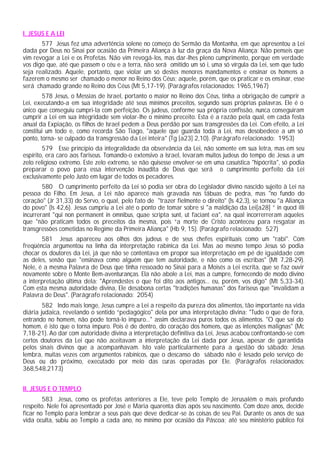 I. JESUS E A LEI
       577 Jesus fez uma advertência solene no começo do Sermão da Montanha, em que apresentou a Lei
dada por Deus no Sinai por ocasião da Primeira Aliança à luz da graça da Nova Aliança: Não penseis que
vim revogar a Lei e os Profetas. Não vim revogá-los, mas dar-lhes pleno cumprimento, porque em verdade
vos digo que, até que passem o céu e a terra, não será omitido um só i, uma só vírgula da Lei, sem que tudo
seja realizado. Aquele, portanto, que violar um só destes menores mandamentos e ensinar os homens a
fazerem o mesmo ser chamado o menor no Reino dos Céus; aquele, porém, que os praticar e os ensinar, esse
será chamado grande no Reino dos Céus (Mt 5,17-19). (Parágrafos relacionados: 1965,1967)
         578 Jesus, o Messias de Israel, portanto o maior no Reino dos Céus, tinha a obrigação de cumprir a
Lei, executando-a em sua integridade até seus mínimos preceitos, segundo suas próprias palavras. Ele é o
único que conseguiu cumpri-la com perfeição. Os judeus, conforme sua própria confissão, nunca conseguiram
cumprir a Lei em sua integridade sem violar-lhe o mínimo preceito. Esta é a razão pela qual, em cada festa
anual da Expiação, os filhos de Israel pedem a Deus perdão por suas transgressões da Lei. Com efeito, a Lei
constitui um todo e, como recorda São Tiago, "aquele que guarda toda a Lei, mas desobedece a um só
ponto, torna- se culpado da transgressão da Lei inteira" (Tg [a23] 2,10). (Parágrafo relacionado: 1953)
        579 Esse princípio da integralidade da observância da Lei, não somente em sua letra, mas em seu
espírito, era caro aos fariseus. Tomando-o extensivo a Israel, levaram muitos judeus do tempo de Jesus a um
zelo religioso extremo. Este zelo extremo, se não quisesse envolver-se em uma casuística "hipócrita", só podia
preparar o povo para essa intervenção inaudita de Deus que será o cumprimento perfeito da Lei
exclusivamente pelo Justo em lugar de todos os pecadores.
        580 O cumprimento perfeito da Lei só podia ser obra do Legislador divino nascido sujeito à Lei na
pessoa do Filho. Em Jesus, a Lei não aparece mais gravada nas tábuas de pedra, mas "no fundo do
coração" (Jr 31,33) do Servo, o qual, pelo fato de "trazer fielmente o direito" (Is 42,3), se tornou "a Aliança
do povo" (Is 42,6). Jesus cumpriu a Lei até o ponto de tomar sobre si "a maldição da Lei[a28] ” in quod illi
incurrerant "qui non permanent in omnibus, quae scripta sunt, ut faciant ea", na qual incorrerreram aqueles
que "não praticam todos os preceitos da mesma, pois “a morte de Cristo aconteceu para resgatar as
transgressões cometidas no Regime da Primeira Aliança" (Hb 9, 15). (Parágrafo relacionado: 527)
       581 Jesus apareceu aos olhos dos judeus e de seus chefes espirituais como um "rabi". Com
freqüência argumentou na linha da interpretação rabínica da Lei. Mas ao mesmo tempo Jesus só podia
chocar os doutores da Lei, já que não se contentava em propor sua interpretação em pé de igualdade com
as deles, senão que "ensinava como alguém que tem autoridade, e não como os escribas" (Mt 7,28-29).
Nele, é a mesma Palavra de Deus que tinha ressoado no Sinai para a Moisés a Lei escrita, que se faz ouvir
novamente sobre o Monte Bem-aventuranças. Ela não abole a Lei, mas a cumpre, fornecendo de modo divino
a interpretação última dela: "Aprendestes o que foi dito aos antigos... eu, porém, vos digo" (Mt 5,33-34).
Com esta mesma autoridade divina, Ele desabona certas "tradições humanas" dos fariseus que "invalidam a
Palavra de Deus". (Parágrafo relacionado: 2054)
        582 Indo mais longe, Jesus cumpre a Lei a respeito da pureza dos alimentos, tão importante na vida
diária judaica, revelando o sentido “pedagógico" dela por uma interpretação divina: "Tudo o que de fora,
entrando no homem, não pode torná-lo impuro..." assim declarava puros todos os alimentos. "O que sai do
homem, é isto que o torna impuro. Pois é de dentro, do coração dos homens, que as intenções malignas" (Mc
7,18-21). Ao dar com autoridade divina a interpretação definitiva da Lei, Jesus acabou confrontando-se com
certos doutores da Lei que não aceitavam a interpretação da Lei dada por Jesus, apesar de garantida
pelos sinais divinos que a acompanhavam. Isto vale particularmente para a questão do sábado: Jesus
lembra, muitas vezes com argumentos rabínicos, que o descanso do sábado não é lesado pelo serviço de
Deus ou do próximo, executado por meio das curas operadas por Ele. (Parágrafos relacionados:
368,548,2173)


II. JESUS E O TEMPLO
        583 Jesus, como os profetas anteriores a Ele, teve pelo Templo de Jerusalém o mais profundo
respeito. Nele foi apresentado por José e Maria quarenta dias após seu nascimento. Com doze anos, decide
ficar no Templo para lembrar a seus pais que deve dedicar-se às coisas de seu Pai. Durante os anos de sua
vida oculta, subiu ao Templo a cada ano, no mínimo por ocasião da Páscoa; até seu ministério público foi
 