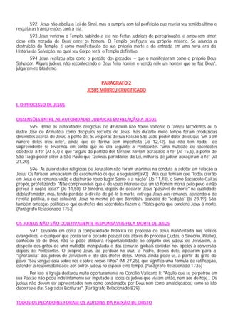 592 Jesus não aboliu a Lei do Sinai, mas a cumpriu com tal perfeição que revela seu sentido último e
resgata as transgressões contra ela.
        593 Jesus venerou o Templo, subindo a ele nas festas judaicas de peregrinação, e amou com amor
cioso esta morada de Deus entre os homens. O Templo prefigura seu próprio mistério. Se anuncia a
destruição do Templo, é como manifestação de sua própria morte e da entrada em uma nova era da
História da Salvação, na qual seu Corpo será o Templo definitivo.
       594 Jesus realizou atos como o perdão dos pecados – que o manifestaram como o próprio Deus
Salvador. Alguns judeus, não reconhecendo o Deus feito homem e vendo nele um homem que se faz Deus",
julgaram-no blasfemo.


                                              PARÁGRAFO 2
                                      JESUS MORREU CRUCIFICADO


I. O PROCESSO DE JESUS


DISSENSÕES ENTRE AS AUTORIDADES JUDAICAS EM RELAÇÃO A JESUS
        595 Entre as autoridades religiosas de J   erusalém não houve somente o fariseu Nicodemos ou o
ilustre José de Arimatéia como discípulos secretos de Jesus, mas durante muito tempo foram produzidas
dissensões acerca de Jesus, a ponto de, às vésperas de sua Paixão São João poder dizer deles que "um b om
número deles creu nele”, ainda que de forma bem imperfeita (Jo 12,42). Isso não tem nada de
surpreendente se levarmos em conta que no dia seguinte a Pentecostes "uma multidão de sacerdotes
obedecia à fé" (At 6,7) e que "alguns do partido dos fariseus haviam abraçado a fé" (At 15,5), a ponto de
São Tiago poder dizer a São Paulo que "zelosos partidários da Lei, milhares de judeus abraçaram a fé" (At
21,20).
        596 As autoridades religiosas de Jerusalém não foram unânimes na conduta a adotar em relação a
Jesus. Os fariseus ameaçaram de excomunhão os que o seguissem[a90] . Aos que temiam que "todos crerão
em Jesus e os romanos virão e destruirão nosso Lugar Santo e a nação" (Jo 11,48), o Sumo Sacerdote Caifás
propôs, profetizando: "Não compreendeis que é de vosso interesse que um só homem morra pelo povo e não
pereça a nação toda?" (Jo 11,50). O Sinédrio, depois de declarar Jesus "passível de morte" na qualidade
deblasfemador, mas, tendo perdido o direito de pô-lo à morte, entrega Jesus aos romanos, acusando-o de
revolta política, o que colocará Jesus no mesmo pé que Barrabás, acusado de "sedição" (Lc 23,19). São
também ameaças políticas o que os chefes dos sacerdotes fazem a Pilatos para que condene Jesus à morte.
(Parágrafo Relacionado 1753)


OS JUDEUS NÃO SÃO COLETIVAMENTE RESPONSÁVEIS PELA MORTE DE JESUS
       597 Levando em conta a complexidade histórica do processo de Jesus manifestada nos relatos
evangélicos, e qualquer que possa ser o pecado pessoal dos atores do processo (Judas, o Sinédrio, Pilatos),
conhecido só de Deus, não se pode atribuirá responsabilidade ao conjunto dos judeus de Jerusalém, a
despeito dos gritos de uma multidão manipulada e das censuras globais contidas nos apelos à conversão
depois de Pentecostes. O próprio Jesus, ao perdoar na cruz, e Pedro, depois dele, apelaram para a
"ignorância" dos judeus de Jerusalém e até dos chefes deles. Menos ainda pode-se, a partir do grito do
povo: "Seu sangue caia sobre nós e sobre nossos filhos" (Mt 27,25), que significa uma fórmula de ratificação,
estender a responsabilidade aos outros judeus no espaço e no tempo. (Parágrafo Relacionado 1735)
       Por isso a Igreja declarou muito oportunamente no Concílio Vaticano II: "Aquilo que se perpetrou em
sua Paixão não pode indistintamente ser imputado a todos os judeus que viviam então, nem aos de hoje... Os
judeus não devem ser apresentados nem como condenados por Deus nem como amaldiçoados, como se isto
decorresse das Sagradas Escrituras". (Parágrafo Relacionado 839)


TODOS OS PECADORES FORAM OS AUTORES DA PAIXÃO DE CRISTO
 