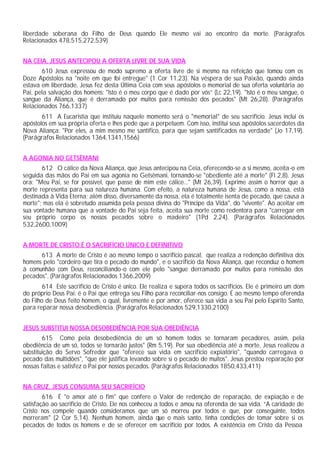liberdade soberana do Filho de Deus quando Ele mesmo vai ao encontro da morte. (Parágrafos
Relacionados 478,515,272,539)


NA CEIA, JESUS ANTECIPOU A OFERTA LIVRE DE SUA VIDA
       610 Jesus expressou de modo supremo a oferta livre de si mesmo na refeição que tomou com os
Doze Apóstolos na "noite em que foi entregue" (1 Cor 11,23). Na véspera de sua Paixão, quando ainda
estava em liberdade, Jesus fez desta Última Ceia com seus apóstolos o memorial de sua oferta voluntária ao
Pai, pela salvação dos homens: "Isto é o meu corpo que é dado por vós” (Lc 22,19). "Isto é o meu sangue, o
sangue da Aliança, que é derramado por muitos para remissão dos pecados" (Mt 26,28). (Parágrafos
Relacionados 766,1337)
       611 A Eucaristia que instituiu naquele momento será o "memorial" de seu sacrifício. Jesus inclui os
apóstolos em sua própria oferta e lhes pede que a perpetuem. Com isso, institui seus apóstolos sacerdotes da
Nova Aliança: "Por eles, a mim mesmo me santifico, para que sejam santificados na verdade" (Jo 17,19).
(Parágrafos Relacionados 1364,1341,1566)


A AGONIA NO GETSÊMANI
       612 O cálice da Nova Aliança, que Jesus antecipou na Ceia, oferecendo-se a si mesmo, aceita-o em
seguida das mãos do Pai em sua agonia no Getsêmani, tornando-se "obediente até a morte" (Fl 2,8). Jesus
ora: "Meu Pai, se for possível, que passe de mim este cálice..." (Mt 26,39). Exprime assim o horror que a
morte representa para sua natureza humana. Com efeito, a natureza humana de Jesus, como a nossa, está
destinada à Vida Eterna; além disso, diversamente da nossa, ela é totalmente isenta de pecado, que causa a
morte"; mas ela é sobretudo assumida pela pessoa divina do "Príncipe da Vida", do "vivente". Ao aceitar em
sua vontade humana que a vontade do Pai seja feita, aceita sua morte como redentora para "carregar em
seu próprio corpo os nossos pecados sobre o madeiro" (1Pd 2,24). (Parágrafos Relacionados
532,2600,1009)


A MORTE DE CRISTO É O SACRIFÍCIO ÚNICO E DEFINITIVO
      613 A morte de Cristo é ao mesmo tempo o sacrifício pascal, que realiza a redenção definitiva dos
homens pelo "cordeiro que tira o pecado do mundo", e o sacrifício da Nova Aliança, que reconduz o homem
à comunhão com Deus, reconciliando-o com ele pelo "sangue derramado por muitos para remissão dos
pecados". (Parágrafos Relacionados 1366,2009)
        614 Este sacrifício de Cristo é único. Ele realiza e supera todos os sacrifícios. Ele é primeiro um dom
do próprio Deus Pai: é o Pai que entrega seu Filho para reconciliar-nos consigo. É ao mesmo tempo oferenda
do Filho de Deus feito homem, o qual, livremente e por amor, oferece sua vida a seu Pai pelo Espírito Santo,
para reparar nossa desobediência. (Parágrafos Relacionados 529,1330,2100)


JESUS SUBSTITUI NOSSA DESOBEDIÊNCIA POR SUA OBEDIÊNCIA
        615 Como pela desobediência de um só homem todos se tornaram pecadores, assim, pela
obediência de um só, todos se tornarão justos" (Rm 5,19). Por sua obediência até a morte, Jesus realizou a
substituição do Servo Sofredor que "oferece sua vida em sacrifício expiatório", "quando carregava o
pecado das multidões", "que ele justifica levando sobre si o pecado de muitos". Jesus prestou reparação por
nossas faltas e satisfez o Pai por nossos pecados. (Parágrafos Relacionados 1850,433,411)


NA CRUZ, JESUS CONSUMA SEU SACRIFÍCIO
        616 É "o amor até o fim" que confere o Valor de redenção de reparação, de expiação e de
satisfação ao sacrifício de Cristo. Ele nos conheceu a todos e amou na oferenda de sua vida. “A caridade de
Cristo nos compele quando consideramos que um só morreu por todos e que, por conseguinte, todos
morreram" (2 Cor 5,14). Nenhum homem, ainda que o mais santo, tinha condições de tomar sobre si os
pecados de todos os homens e de se oferecer em sacrifício por todos. A existência em Cristo da Pessoa
 