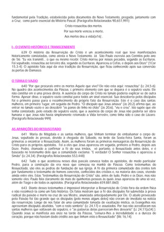 fundamental pela Tradição, estabelecida pelos documentos do Novo Testamento, pregada, juntamente com
a Cruz, como parte essencial do Mistério Pascal. (Parágrafos Relacionados 90,651,991)
                                        Cristo ressuscitou dos mortos.
                                       Por sua morte venceu a morte,
                                        Aos mortos deu a vida[a16] .


I - O EVENTO HISTÓRICO E TRANSCENDENTE
        639 O mistério da Ressurreição de Cristo é um acontecimento real que teve manifestações
historicamente constatadas, como atesta o Novo Testamento. Já São Paulo escrevia aos Coríntios pelo ano
de 56: "Eu vos transmiti... o que eu mesmo recebi: Cristo morreu por nossos pecados, segundo as Escrituras.
Foi sepultado, ressuscitou ao terceiro dia, segundo as Escrituras. Apareceu a Cefas, e depois aos Doze" (1Cor
15,3-4). O apóstolo fala aqui da viva tradição da Ressurreição, que ficou conhecendo após sua conversão
às portas de Damasco.


O TÚMULO VAZIO
       640 "Por que procurais entre os mortos Aquele que vive? Ele não esta aqui; ressuscitou" (Lc 24,5-6).
No quadro dos acontecimentos da Páscoa, c primeiro elemento com que se depara é o sepulcro vazio. Ele
não constitui em si uma prova direta. A ausência do corpo de Cristo no túmulo poderia explicar-se de outra
forma. Apesar disso, o sepulcro vazio constitui para todos um sinal essencial. Sua descoberta pelos discípulos
foi o primeiro passo para o reconhecimento do próprio fato da Ressurreição. Este é o caso das santas
mulheres, em primeiro 1ugar, em seguida de Pedro. "O discípulo que Jesus amava" (Jo 20,2) afirma que, ao
entrar no túmulo vazio e ao descobrir "os panos de linho no chão" (Jo 20,6), "viu e creu". Isto supõe que ele
tenha constatado, pelo estado do sepulcro vazio, que a ausência do corpo de Jesus não poderia ser obra
humana e que Jesus não havia simplesmente retomado a Vida terrestre, como tinha sido o caso de Lázaro.
(Parágrafo Relacionado 999)


AS APARIÇÕES DO RESSUSCITADO
        641 Maria de Mágdala e as santas mulheres, que Vinham terminar de embalsamar o corpo de
Jesus, sepultado às pressas, devido à chegada do Sábado, na t rde da Sexta-feira Santa, foram as
                                                                     a
primeiras a encontrar o Ressuscitado. Assim, as mulheres foram as primeiras mensageiras da Ressurreição de
Cristo para os próprios apóstolos. Foi a eles que Jesus apareceu em seguida, primeiro a Pedro, depois aos
Doze. Pedro, chamado a confirmar a fé de seus irmãos, vê portanto, o Ressuscitado antes deles, e é
baseada no testemunho dele que a comunidade exclama: "E verdade! O Senhor ressuscitou e apareceu a
Simão" (Lc 24,34). (Parágrafos Relacionados 553,448)
        642 Tudo o que aconteceu nesses dias pascais convoca todos os apóstolos, de modo particular
Pedro, para a construção da era nova que começou na manhã de Páscoa. Como testemunhas do
Ressuscitado, são eles as pedras de fundação de sua Igreja. A fé da primeira comunidade dos crentes tem
por fundamento o testemunho de homens concretos, conhecidos dos cristãos e, na maioria dos casos, vivendo
ainda entre eles. Estas "testemunhas da Ressurreição de Cristo" são, antes de tudo, Pedro e os Doze, mas não
somente eles: Paulo fala claramente de mais de quinhentas pessoas às quais Jesus apareceu de uma só vez,
além de Tiago e de todos os apóstolos. (Parágrafos Relacionados 659,881,860)
       643 Diante desses testemunhos é impossível interpretar a Ressurreição de Cristo fora da ordem física
e não reconhecê-la como um fato histórico. Os fatos mostram que a fé dos discípulos foi submetida à prova
radical da paixão e morte na cruz de seu Mestre, anunciada antecipadamente por Ele. O abalo provocado
pela Paixão foi tão grande que os discípulos (pelo menos alguns deles) não creram de imediato na notícia
da ressurreição. Longe de nos falar de uma comunidade tomada de exaltação mística, os Evangelhos nos
apresentam discípulos abatidos, "com o rosto sombrio" (Lc 24,17) e assustados. Por isso não acreditaram nas
santas mulheres que voltavam do sepulcro, e "as palavras delas pareceram-lhes desvario" (Lc 24,11[a34] ).
Quando Jesus se manifesta aos onze na tarde da Páscoa, "censura-lhes a incredulidade e a dureza de
coração, porque não haviam dado crédito aos que tinham visto o Ressuscitado" (Mc 16,14).
 