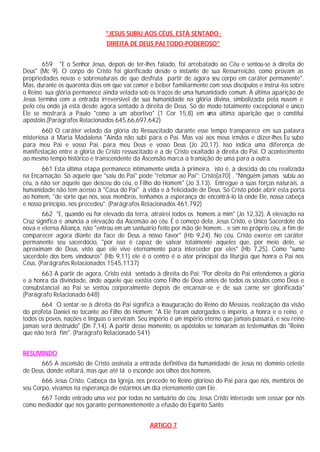 "JESUS SUBIU AOS CÉUS, ESTÁ SENTADO ·
                                DIREITA DE DEUS PAI TODO-PODEROSO"


        659 "E o Senhor Jesus, depois de ter-lhes falado, foi arrebatado ao Céu e sentou-se à direita de
Deus" (Mc 9). O corpo de Cristo foi glorificado desde o instante de sua Ressurreição, como provam as
propriedades novas e sobrenaturais de que desfruta partir de agora seu corpo em caráter permanente".
Mas, durante os quarenta dias em que vai comer e beber familiarmente com seus discípulos e instruí-los sobre
o Reino sua glória permanece ainda velada sob os traços de uma humanidade comum. A última aparição de
Jesus termina com a entrada irreversível de sua humanidade na glória divina, simbolizada pela nuvem e
pelo céu onde já está desde agora sentado à direita de Deus. Só de modo totalmente excepcional e único
Ele se mostrará a Paulo "como a um abortivo" (1 Cor 15,8) em u última aparição que o constitui
                                                                     ma
apóstolo.(Parágrafos Relacionados 645,66,697,642)
        660 O caráter velado da glória do Ressuscitado durante esse tempo transparece em sua palavra
misteriosa a Maria Madalena "Ainda não subi para o Pai. Mas vai aos meus irmãos e dizer-lhes Eu subo
para meu Pai e vosso Pai, para meu Deus e vosso Deus (Jo 20,17). Isso indica uma diferença de
manifestação entre a glória de Cristo ressuscitado e a de Cristo exaltado à direita do Pai. O acontecimento
ao mesmo tempo histórico e transcendente da Ascensão marca a transição de uma para a outra.
       661 Esta última etapa permanece intimamente unida à primeira, isto é, à descida do céu realizada
na Encarnação. Só aquele que "saiu do Pai" pode "retomar ao Pai": Cristo[a70] . "Ninguém jamais subiu ao
céu, a não ser aquele que desceu do céu, o Filho do Homem" (Jo 3,13). Entregue a suas forças naturais, a
humanidade não tem acesso à "Casa do Pai" à vida e à felicidade de Deus. Só Cristo pôde abrir esta porta
ao homem, "de sorte que nós, seus membros, tenhamos a esperança de encontrá-lo lá onde Ele, nossa cabeça
e nosso princípio, nos precedeu". (Parágrafos Relacionados 461,792)
        662 "E, quando eu for elevado da terra, atrairei todos os homens a mim" (Jo 12,32). A elevação na
Cruz significa e anuncia a elevação da Ascensão ao céu. É o começo dela. Jesus Cristo, o Único Sacerdote da
nova e eterna Aliança, não "entrou em um santuário feito por mão de homem... e sim no próprio céu, a fim de
comparecer agora diante da face de Deus a nosso favor" (Hb 9,24). No céu, Cristo exerce em caráter
permanente seu sacerdócio, "por isso é capaz de salvar totalmente aqueles que, por meio dele, se
aproximam de Deus, visto que ele vive eternamente para interceder por eles" (Hb 7,25). Como "sumo
sacerdote dos bens vindouros" (Hb 9,11) ele é o centro é o ator principal da liturgia que honra o Pai nos
Céus. (Parágrafos Relacionados 1545,1137)
       663 A partir de agora, Cristo está sentado à direita do Pai: "Por direita do Pai entendemos a glória
e a honra da divindade, onde aquele que existia como Filho de Deus antes de todos os séculos como Deus e
consubstancial ao Pai se sentou corporalmente depois de encarnar-se e de sua carne ser glorificada"
(Parágrafo Relacionado 648)
       664 O sentar-se à direita do Pai significa a inauguração do Reino do Messias, realização da visão
do profeta Daniel no tocante ao Filho do Homem: "A Ele foram outorgados o império, a honra e o reino, e
todos os povos, nações e línguas o serviram. Seu império é um império eterno que jamais passará, e seu reino
jamais será destruído" (Dn 7,14). A partir desse momento, os apóstolos se tomaram as testemunhas do "Reino
que não terá fim". (Parágrafo Relacionado 541)


RESUMINDO
      665 A ascensão de Cristo assinala a entrada definitiva da humanidade de Jesus no domínio celeste
de Deus, donde voltará, mas que até lá o esconde aos olhos dos homens.
       666 Jesus Cristo, Cabeça da Igreja, nos precede no Reino glorioso do Pai para que nós, membros de
seu Corpo, vivamos na esperança de estarmos um dia eternamente com Ele.
      667 Tendo entrado uma vez por todas no santuário do céu, Jesus Cristo intercede sem cessar por nós
como mediador que nos garante permanentemente a efusão do Espírito Santo


                                                ARTIGO 7
 