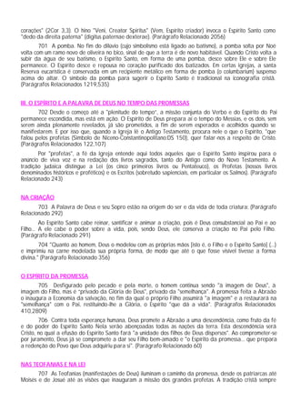 corações" (2Cor 3,3). O hino "Veni, Creator Spiritus" (Vem, Espírito criador) invoca o Espírito Santo como
"dedo da direita paterna" (digitus paternae dexterae). (Parágrafo Relacionado 2056)
        701 A pomba. No fim do dilúvio (cujo simbolismo está ligado ao batismo), a pomba solta por Noé
volta com um ramo novo de oliveira no bico, sinal de que a terra é de novo habitável. Quando Cristo volta a
subir da água de seu batismo, o Espírito Santo, em forma de uma pomba, desce sobre Ele e sobre Ele
permanece. O Espírito desce e repousa no coração purificado dos batizados. Em certas igrejas, a santa
Reserva eucarística é conservada em um recipiente metálico em forma de pomba (o columbarium) suspenso
acima do altar. O símbolo da pomba para sugerir o Espírito Santo é tradicional na iconografia cristã.
(Parágrafos Relacionados 1219,535)


III. O ESPÍRITO E A PALAVRA DE DEUS NO TEMPO DAS PROMESSAS
       702 Desde o começo até a "plenitude do tempo”, a missão conjunta do Verbo e do Espírito do Pai
permanece escondida, mas está em ação. O Espírito de Deus prepara aí o tempo do Messias, e os dois, sem
serem ainda plenamente revelados, já são prometidos, a fim de serem esperados e acolhidos quando se
manifestarem. E por isso que, quando a Igreja lê o Antigo Testamento, procura nele o que o Espírito, "que
falou pelos profetas (Simbolo de Niceno-Constantinopolitano:DS 150), quer falar-nos a respeito de Cristo.
(Parágrafos Relacionados 122,107)
       Por "profetas", a fé da Igreja entende aqui todos aqueles que o Espírito Santo inspirou para o
anúncio de viva voz e na redação dos livros sagrados, tanto do Antigo como do Novo Testamento. A
tradição judaica distingue a Lei (os cinco primeiros livros ou Pentateuco), os Profetas (nossos livros
denominados históricos e proféticos) e os Escritos (sobretudo sapienciais, em particular os Salmos). (Parágrafo
Relacionado 243)


NA CRIAÇÃO
       703 A Palavra de Deus e seu Sopro estão na origem do ser e da vida de toda criatura: (Parágrafo
Relacionado 292)
         Ao Espírito Santo cabe reinar, santificar e animar a criação, pois é Deus consubstancial ao Pai e ao
Filho... A ele cabe o poder sobre a vida, pois, sendo Deus, ele conserva a criação no Pai pelo Filho.
(Parágrafo Relacionado 291)
        704 "Quanto ao homem, Deus o modelou com as próprias mãos [isto é, o Filho e o Espírito Santo] (...)
e imprimiu na carne modelada sua própria forma, de modo que até o que fosse visível tivesse a forma
divina." (Parágrafo Relacionado 356)


O ESPÍRITO DA PROMESSA
       705 Desfigurado pelo pecado e pela morte, o homem continua sendo "à imagem de Deus", à
imagem do Filho, mas é “privado da Glória de Deus", privado da "semelhança". A promessa feita a Abraão
o inaugura a Economia da salvação, no fim da qual o próprio Filho assumirá "a imagem" e a restaurará na
"semelhança" com o Pai, restituindo-lhe a Glória, o Espírito "que dá a vida". (Parágrafos Relacionados
410,2809)
        706 Contra toda esperança humana, Deus promete a Abraão a uma descendência, como fruto da fé
e do poder do Espírito Santo Nela serão abençoadas todas as nações da terra. Esta descendência será
Cristo, no qual a efusão do Espírito Santo fará "a unidade dos filhos de Deus dispersos". Ao comprometer-se
por juramento, Deus já se compromete a dar seu Filho bem-amado e "o Espírito da promessa... que prepara
a redenção do Povo que Deus adquiriu para si". (Parágrafo Relacionado 60)


NAS TEOFANIAS E NA LEI
       707 As Teofanias (manifestações de Deus) iluminam o caminho da promessa, desde os patriarcas até
Moisés e de Josué até as visões que inauguram a missão dos grandes profetas. A tradição cristã sempre
 
