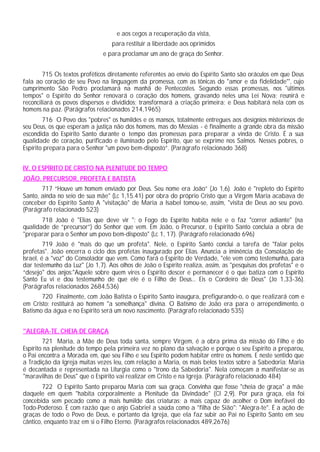 e aos cegos a recuperação da vista,
                                  para restituir a liberdade aos oprimidos
                               e para proclamar um ano de graça do Senhor.


        715 Os textos proféticos diretamente referentes ao envio do Espírito Santo são oráculos em que Deus
fala ao coração de seu Povo na linguagem da promessa, com as tônicas do "amor e da fidelidade"', cujo
cumprimento São Pedro proclamará na manhã de Pentecostes. Segundo essas promessas, nos "últimos
tempos" o Espírito do Senhor renovará o coração dos homens, gravando neles uma Lei Nova; reunirá e
reconciliará os povos dispersos e divididos; transformará a criação primeira; e Deus habitará nela com os
homens na paz. (Parágrafos relacionados 214,1965)
        716 O Povo dos "pobres" os humildes e os mansos, totalmente entregues aos desígnios misteriosos de
seu Deus, os que esperam a justiça não dos homens, mas do Messias - é finalmente a grande obra da missão
escondida do Espírito Santo durante o tempo das promessas para preparar a vinda de Cristo. É a sua
qualidade de coração, purificado e iluminado pelo Espírito, que se exprime nos Salmos. Nesses pobres, o
Espírito prepara para o Senhor "um povo bem-disposto”. (Parágrafo relacionado 368)


IV. O ESPÍRITO DE CRISTO NA PLENITUDE DO TEMPO
JOÃO, PRECURSOR, PROFETA E BATISTA
       717 “Houve um homem enviado por Deus. Seu nome era João” (Jo 1,6). João é "repleto do Espírito
Santo, ainda no seio de sua mãe" (Lc 1,15.41) por obra do próprio Cristo que a Virgem Maria acabava de
conceber do Espírito Santo A "visitação" de Maria a Isabel tomou-se, assim, "visita de Deus ao seu povo.
(Parágrafo relacionado 523)
       718 João é "Elias que deve vir ": o Fogo do Espírito habita nele e o faz "correr adiante" (na
qualidade de “precursor”) do Senhor que vem. Em João, o Precursor, o Espírito Santo concluía a obra de
"preparar para o Senhor um povo bem-disposto" (Lc 1, 17). (Parágrafo relacionado 696)
         719 João é "mais do que um profeta". Nele, o Espírito Santo conclui a tarefa de "falar pelos
profetas". João encerra o ciclo dos profetas inaugurado por Elias. Anuncia a iminência da Consolação de
Israel, é a "voz" do Consolador que vem. Como fará o Espírito de Verdade, "ele vem como testemunha, para
dar testemunho da Luz" (Jo 1,7). Aos olhos de João o Espírito realiza, assim, as "pesquisas dos profetas" e o
“desejo" dos anjos:"Aquele sobre quem vires o Espírito descer e permanecer é o que batiza com o Espírito
Santo Eu vi e dou testemunho de que ele é o Filho de Deus... Eis o Cordeiro de Deus" (Jo 1,33-36).
(Parágrafos relacionados 2684,536)
       720 Finalmente, com João Batista o Espírito Santo inaugura, prefigurando-o, o que realizará com e
em Cristo: restituirá ao homem "a semelhança" divina. O Batismo de João era para o arrependimento, o
Batismo da água e no Espírito será um novo nascimento. (Parágrafo relacionado 535)


"ALEGRA-TE, CHEIA DE GRAÇA
        721 Maria, a Mãe de Deus toda santa, sempre Virgem, é a obra prima da missão do Filho e do
Espírito na plenitude do tempo pela primeira vez no plano da salvação e porque o seu Espírito a preparou,
o Pai encontra a Morada em, que seu Filho e seu Espírito podem habitar entre os homens. E neste sentido que
a Tradição da Igreja muitas vezes leu, com relação a Maria, os mais belos textos sobre a Sabedoria: Maria
é decantada e representada na Liturgia como o "trono da Sabedoria". Nela começam a manifestar-se as
"maravilhas de Deus" que o Espírito vai realizar em Cristo e na Igreja. (Parágrafo relacionado 484)
        722 O Espírito Santo preparou Maria com sua graça. Convinha que fosse "cheia de graça" a mãe
daquele em quem "habita corporalmente a Plenitude da Divindade" (Cl 2,9). Por pura graça, ela foi
concebida sem pecado como a mais humilde das criaturas; a mais capaz de acolher o Dom inefável do
Todo-Poderoso. É com razão que o anjo Gabriel a saúda como a "filha de Sião": "Alegra-te". É a ação de
graças de todo o Povo de Deus, e portanto da Igreja, que ela faz subir ao Pai no Espírito Santo em seu
cântico, enquanto traz em si o Filho Eterno. (Parágrafos relacionados 489,2676)
 