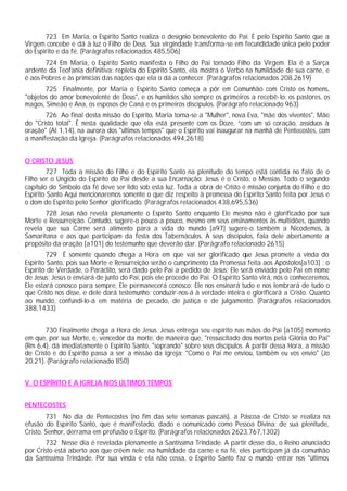 723 Em Maria, o Espírito Santo realiza o desígnio benevolente do Pai. É pelo Espírito Santo que a
Virgem concebe e dá à luz o Filho de Deus. Sua virgindade transforma-se em fecundidade única pelo poder
do Espírito e da fé. (Parágrafos relacionados 485,506)
       724 Em Maria, o Espírito Santo manifesta o Filho do Pai tornado Filho da Virgem. Ela é a Sarça
ardente da Teofania definitiva: repleta do Espírito Santo, ela mostra o Verbo na humildade de sua carne, e
é aos Pobres e às primícias das nações que ela o dá a conhecer. (Parágrafos relacionados 208,2619)
       725 Finalmente, por Maria o Espírito Santo começa a pôr em Comunhão com Cristo os homens,
"objetos do amor benevolente de Deus", e os humildes são sempre os primeiros a recebê-lo: os pastores, os
magos, Simeão e Ana, os esposos de Caná e os primeiros discípulos. (Parágrafo relacionado 963)
       726 Ao final desta missão do Espírito, Maria torna-se a "Mulher", nova Eva, "mãe dos viventes", Mãe
do "Cristo total". É nesta qualidade que ela está presente com os Doze, “com um só coração, assíduos à
oração" (At 1,14), na aurora dos "últimos tempos" que o Espírito vai inaugurar na manhã de Pentecostes, com
a manifestação da Igreja. (Parágrafos relacionados 494,2618)


O CRISTO JESUS
        727 Toda a missão do Filho e do Espírito Santo na plenitude do tempo está contida no fato de o
Filho ser o Ungido do Espírito do Pai desde a sua Encarnação: Jesus é o Cristo, o Messias. Todo o segundo
capitulo do Símbolo da fé deve ser lido sob esta luz. Toda a obra de Cristo é missão conjunta do Filho e do
Espírito Santo Aqui mencionaremos somente o que diz respeito à promessa do Espírito Santo feita por Jesus e
o dom do Espírito pelo Senhor glorificado. (Parágrafos relacionados 438,695,536)
       728 Jesus não revela plenamente o Espírito Santo enquanto Ele mesmo não é glorificado por sua
Morte e Ressurreição. Contudo, sugere-o pouco a pouco, mesmo em seus ensinamentos às multidões, quando
revela que sua Carne será alimento para a vida do mundo [a97] sugere-o também a Nicodemos, à
Samaritana e aos que participam da festa dos Tabernáculos. A seus discípulos, fala dele abertamente a
propósito da oração [a101] do testemunho que deverão dar. (Parágrafo relacionado 2615)
        729 É somente quando chega a Hora em que vai ser glorificado que Jesus promete a vinda do
Espírito Santo, pois sua Morte e Ressurreição serão o cumprimento da Promessa feita aos Apóstolos[a103] : o
Espírito de Verdade, o Paráclito, será dado pelo Pai a pedido de Jesus; Ele será enviado pelo Pai em nome
de Jesus; Jesus o enviará de junto do Pai, pois ele procede do Pai. O Espírito Santo virá, nós o conheceremos,
Ele estará conosco para sempre, Ele permanecerá conosco; Ele nos ensinará tudo e nos lembrará de tudo o
que Cristo nos disse, e dele dará testemunho; conduzir-nos-á à verdade inteira e glorificará a Cristo. Quanto
ao mundo, confundi-lo-á em matéria de pecado, de justiça e de julgamento. (Parágrafos relacionados
388,1433)


       730 Finalmente chega a Hora de Jesus. Jesus entrega seu espírito nas mãos do Pai [a105] momento
em que, por sua Morte, e, vencedor da morte, de maneira que, "ressuscitado dos mortos pela Glória do Pai"
(Rm 6,4), dá imediatamente o Espírito Santo, "soprando" sobre seus discípulos. A partir dessa Hora, a missão
de Cristo e do Espírito passa a ser a missão da Igreja: "Como o Pai me enviou, também eu vos envio" (Jo
20,21). (Parágrafo relacionado 850)


V. O ESPÍRITO E A IGREJA NOS ÚLTIMOS TEMPOS


PENTECOSTES
        731 No dia de Pentecostes (no fim das sete semanas pascais), a Páscoa de Cristo se realiza na
efusão do Espírito Santo, que é manifestado, dado e comunicado como Pessoa Divina: de sua plenitude,
Cristo, Senhor, derrama em profusão o Espírito. (Parágrafos relacionados 2623,767,1302)
       732 Nesse dia é revelada plenamente a Santíssima Trindade. A partir desse dia, o Reino anunciado
por Cristo está aberto aos que crêem nele; na humildade da carne e na fé, eles participam já da comunhão
da Santíssima Trindade. Por sua vinda e ela não cessa, o Espírito Santo faz o mundo entrar nos "últimos
 