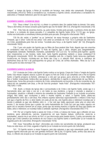 tempos", o tempo da Igreja, o Reino já recebido em herança, mas ainda não consumado: (Parágrafos
relacionados 244,672). Vimos a verdadeira Luz, recebemos o Espírito celeste, encontramos a verdadeira fé:
adoramos a Trindade indivisível, pois foi ela quem nos salvou.


O ESPÍRITO SANTO - O DOM DE DEUS
       733 "Deus é Amor" (1Jo 4,8.16). e o Amor é o primeiro dom. Ele contém todos os demais. Este amor,
"Deus o derramou em nossos corações pelo Espírito que nos foi dado" (Rm 5,5). (Parágrafo relacionado 218)
         734 Pelo fato de estarmos mortos, ou, pelo menos, feridos pelo pecado, o primeiro efeito do dom
do Amor é a remissão de nossos pecados. É a comunhão do Espírito Santo (2Cor 13,13) que, na Igreja,
restitui aos batizados a semelhança divina perdida pelo pecado. (Parágrafo relacionado 1987)
        735 Ele dá, então, o "penhor" ou as "primícias" de nossa Herança: a própria vida da Santíssima
Trindade, que é amar "como Ele nos amou". Este amor (a caridade de 1Cor 13) é o princípio da vida nova
em Cristo, possibilitada pelo fato de termos "recebido uma força, a do Espírito Santo" (At 1,8). (Parágrafo
relacionado 1822)
       736 É por este poder do Espírito que os filhos de Deus podem (dar fruto. Aquele que nos enxertou
na verdadeira vida nos fará produzir "o fruto do Espírito, que é amor, alegria, paz, longanimidade,
benignidade, bondade, fidelidade, mansidão, autodomínio" (Gl 5,22-23). "Se vivemos pelo Espírito", quanto
mais renunciarmos a nós mesmos, tanto mais "pelo Espírito pautemos também a nossa conduta[a113]
(Parágrafo relacionado 1832). Por estarmos em comunhão com Ele, o Espírito Santo torna-nos espirituais,
recoloca-nos no Paraíso, reconduz-nos ao Reino dos Céus e à adoção filial, dá-nos a confiança de
chamarmos Deus de Pai e de participarmos na graça de Cristo, de sermos chamados filhos da luz e de
termos parte na vida eterna[a114] .


O ESPÍRITO SANTO E A IGREJA
       737 A missão de Cristo e do Espírito Santo realiza-se na Igreja, Corpo de Cristo e Templo do Espírito
Santo. Esta missão conjunta associa a partir de agora os fiéis de Cristo à sua comunhão com o Pai no Espírito
Santo: o Espírito prepara os homens, antecipa-se a eles por sua graça, para atraí-los a Cristo. Manifesta-
lhes o Senhor ressuscitado, lembra-lhes sua palavra, abrindo-lhes o espírito à compreensão de sua Morte e
Ressurreição. Torna-lhes presente o mistério de Cristo, eminentemente na Eucaristia, a fim de reconciliá-los, de
colocá-los em comunhão com Deus, a fim de fazê-los produzir "muito fruto". (Parágrafos relacionados 787-
798,1093-1109)
        738 Assim, a missão da Igreja não é acrescentada à de Cristo e do Espírito Santo, senão que é o
Sacramento dela: por todo o seu ser e em todos os seus membros, a Igreja é enviada a anunciar e
testemunhar, atualizar e difundir o mistério da comunhão da Santíssima Trindade (a ser tratado no próximo
artigo): Nós todos, que recebemos o único e mesmo espírito, a saber, o Espírito Santo, unimo-nos
profundamente entre nós e com Deus. Pois embora sejamos numerosos separadamente e embora Cristo faça
com que o Espírito do Pai e o dele habite em cada um de nós, este Espírito único e indivisível reconduz por si
mesmo à unidade os que são distintos entre si... e faz com que todos apareçam como uma só coisa nele
mesmo. E, da mesma forma que o poder da santa humanidade de Cristo faz com que todos aqueles em
quem ela se encontra formem um só corpo, penso que da mesma maneira o Espírito de Deus que habita em
todos, único e indivisível, os reconduz todos à unidade espiritual. (Parágrafos relacionados 850,777)
       739 Por ser o Espírito Santo a unção de Cristo, é Cristo, a Cabeça do Corpo, que o difunde em seus
membros, para alimentá-los, curá-los, organizá-los em suas funções mútuas, vivificá-los, enviá-los a
testemunhar, associá-los,à sua oferta ao Pai e à sua intercessão pelo mundo inteiro. É pelos sacramentos da
Igreja que Cristo comunica aos membros de seu Corpo o seu Espírito Santo e Santificador (a ser tratado na
segunda parte do Catecismo). (Parágrafo relacionado 1076)
        740 Essas "maravilhas de Deus", oferecidas aos crentes nos sacramentos da Igreja, produzem seus
frutos na vida nova, em Cristo, segundo o Espírito (a ser tratado na terceira parte do Catecismo).
       741 "O Espírito socorre a nossa fraqueza, pois não sabemos o que seja conveniente pedir; mas o
próprio Espírito intercede por nós com gemidos inefáveis" (Rm 8,26). O Espírito Santo, artífice das obras de
Deus, é o Mestre da oração (a ser tratado na quarta parte do Catecismo).
 