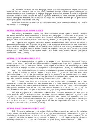 760 "O mundo foi criado em vista da Igreja", diziam os cristãos dos primeiros tempos. Deus criou o
mundo em vista da comunhão com sua vida divina, comunhão esta que se realiza pela “convocação” dos
homens em Cristo, e esta “convocação” é a Igreja. A Igreja é a finalidade de todas as coisas, e as próprias
vicissitudes dolorosas, como a queda dos anjos e o pecado do homem, só foram permitidas por Deus como
ocasião e meio para desdobrar toda a força de seu braço, toda a medida de amor que Ele queria dar ao
mundo: (Parágrafos relacionados 294,309)
       Assim como a vontade de Deus é um ato e se chama mundo, assim também sua intenção é a salvação
dos homens e se chama Igreja.


A IGREJA PREPARADA NA ANTIGA ALIANÇA
      761 O congraçamento do povo de Deus começa no instante em que o pecado destrói a comunhão
dos homens com Deus e a dos homens entre si. A convocação da Igreja é por assim dizer a reação de Deus
ao caos provocado pelo pecado. Esta reunificação realiza-se secretamente dentro de todos os povos: "Em
qualquer nação, quem o teme e pratica a justiça lhe é agradável" (At 10,35). (Parágrafo relacionado 55)
       762 A preparação longínqua da reunião do Povo de Deus começa com a vocação de Abraão, a
quem Deus promete que será o pai de um grande povo. A preparação imediata tem seus inícios com a
eleição de Israel como povo de Deus. Por sua eleição, Israel deve ser o sinal do congraçamento futuro de
todas as nações. Mas já os profetas acusam Israel de ter rompido a aliança e de ter-se comportado como
uma prostituta. Anunciam uma nova e eterna Aliança. "Esta Aliança Nova, Cristo a instituiu." (Parágrafos
relacionados 122,522,60,84)


A IGREJA - INSTITUÍDA POR CRISTO JESUS
       763 Cabe ao Filho realizar, na plenitude dos tempos, o plano de salvação de seu Pai. Este é o
motivo de sua "missão". "O Senhor Jesus iniciou sua Igreja pregando a Boa Nova, isto é, o advento do Reino
de Deus prometido nas Escrituras havia séculos." Para cumprir a vontade do Pai, Cristo inaugurou o Reino
dos Céus na terra. A Igreja "é o Reino de Cristo já misteriosamente presente"'. (Parágrafo relacionado 541)
        764 "Este Reino manifesta-se lucidamente aos homens na palavra, nas obras e na presença de
Cristo." Acolher a palavra de Jesus é "acolher o próprio Reino". O germe e o começo do Reino são o
"pequeno rebanho" (Lc 12,32) dos que Jesus veio convocar em torno de si, dos quais ele mesmo é o pastor”.
Eles constituem a verdadeira família de Jesus. Aos que assim reuniu em torno dele, ensinou uma "maneira de
agir" nova e também uma oração própria. (Parágrafos relacionados 543,1691,2558)
        765 O Senhor Jesus dotou sua comunidade de uma estrutura que permanecerá até a plena
consumação do Reino. Há antes de tudo a escolha dos Doze, com Pedro como seu chefe. Representando as
doze tribos de Israel, eles são as pedras de fundação da nova Jerusalém. Os Doze e os outros discípulos
participam da missão de Cristo, de seu poder, mas também de sua sorte (cf. Mt 10, 25 ; Jo 15, 20) . Por
meio de todos os esses atos, Cristo prepara e constrói sua Igreja. (Parágrafos relacionados 551,860)
         766 Mas a Igreja nasceu primeiramente do dom total de Cristo para nossa salvação, antecipado na
instituição da Eucaristia e realizado na Cruz. "O começo e o crescimento da Igreja são significados pelo
sangue e pela água que saíram do lado aberto de Jesus crucificado." "Pois do lado de Cristo dormindo na
Cruz é que nasceu o admirável sacramento de toda a Igreja." Da mesma forma que Eva foi formada do
lado de Adão adormecido, assim a Igreja nasceu do coração traspassado de Cristo morto na Cruz.
(Parágrafos relacionados 813,610,1340,617,478)


A IGREJA MANIFESTADA PELO ESPÍRITO SANTO
        767 "Terminada a obra que o Pai havia confiado ao Filho para realizará na terra, foi enviado o
Espírito Santo no dia de Pentecostes para santificar a Igreja permanentemente." Foi então que "a Igreja se
manifestou publicamente diante da multidão e começou a difusão do Evangelho com a pregação". Por ser
"convocação" de todos os homens para a salvação, a Igreja é, por sua própria natureza, missionária
enviada por Cristo a todos os povos para fazer deles discípulos. (Parágrafos relacionados 731,849)
 