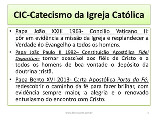 CIC-Catecismo da Igreja Católica
• Papa João XXIII 1963- Concilio Vaticano II:
pôr em evidência a missão da Igreja e resplandecer a
Verdade do Evangelho a todos os homens.
• Papa João Paulo II 1992– Constituição Apostólica Fidei
Depositum: tornar acessível aos fiéis de Cristo e a
todos os homens de boa vontade o depósito da
doutrina cristã.
• Papa Bento XVI 2013- Carta Apostólica Porta da Fé:
redescobrir o caminho da fé para fazer brilhar, com
evidência sempre maior, a alegria e o renovado
entusiasmo do encontro com Cristo.
www.desejosanto.com.br 3
 