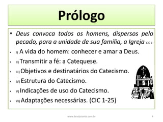 Prólogo
• Deus convoca todos os homens, dispersos pelo
pecado, para a unidade de sua família, a Igreja CIC 1
• I) A vida do homem: conhecer e amar a Deus.
• II) Transmitir a fé: a Catequese.
• III) Objetivos e destinatários do Catecismo.
• IV) Estrutura do Catecismo.
• V) Indicações de uso do Catecismo.
• VI) Adaptações necessárias. (CIC 1-25)
www.desejosanto.com.br 4
 