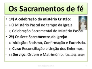 Os Sacramentos de fé
• 1ª) A celebração do mistério Cristão:
• I) O Mistério Pascal no tempo da Igreja.
• II) Celebração Sacramental do Mistério Pascal.
• 2ª) Os Sete Sacramentos da Igreja:
• I) Iniciação: Batismo, Confirmação e Eucaristia.
• II) Cura: Reconciliação e Unção dos Enfermos.
• III) Serviço: Ordem e Matrimônio. (CIC 1066-1690)
www.desejosanto.com.br 6
 