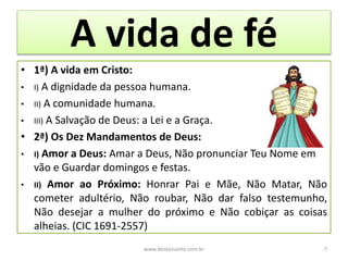 A vida de fé
• 1ª) A vida em Cristo:
• I) A dignidade da pessoa humana.
• II) A comunidade humana.
• III) A Salvação de Deus: a Lei e a Graça.
• 2ª) Os Dez Mandamentos de Deus:
• I) Amor a Deus: Amar a Deus, Não pronunciar Teu Nome em
vão e Guardar domingos e festas.
• II) Amor ao Próximo: Honrar Pai e Mãe, Não Matar, Não
cometer adultério, Não roubar, Não dar falso testemunho,
Não desejar a mulher do próximo e Não cobiçar as coisas
alheias. (CIC 1691-2557)
www.desejosanto.com.br 7
 