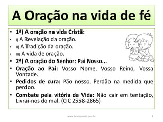 A Oração na vida de fé
• 1ª) A oração na vida Cristã:
• I) A Revelação da oração.
• II) A Tradição da oração.
• III) A vida de oração.
• 2ª) A oração do Senhor: Pai Nosso...
• Oração ao Pai: Vosso Nome, Vosso Reino, Vossa
Vontade.
• Pedidos de cura: Pão nosso, Perdão na medida que
perdoo.
• Combate pela vitória da Vida: Não cair em tentação,
Livrai-nos do mal. (CIC 2558-2865)
www.desejosanto.com.br 8
 