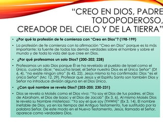 “CREO EN DIOS, PADRE
TODOPODEROSO,
CREADOR DEL CIELO Y DE LA TIERRA”
• ¿Por qué la profesión de fe comienza con “Creo en Dios”? (198-199)
• La profesión de fe comienza con la afirmación “Creo en Dios” porque es la más
importante: la fuente de todas las demás verdades sobre el hombre y sobre el
mundo y de toda la vida del que cree en Dios.
•

¿Por qué profesamos un solo Dios? (200-202; 228)

• Profesamos un solo Dios porque Él se ha revelado al pueblo de Israel como el
Único, cuando dice: “escucha Israel, el Señor nuestro Dios es el Único Señor” (Dt
6, 4), “no existe ningún otro” (Is 45, 22). Jesús mismo lo ha confirmado: Dios “es el
único Señor” (Mc 12, 29). Profesar que Jesús y el Espíritu Santo son también Dios y
Señor no introduce división alguna en el Dios Único.

•

¿Con qué nombre se revela Dios? (203-205; 230-231)

• Dios se revela a Moisés como el Dios vivo: “Yo soy el Dios de tus padres, el Dios
de Abraham, el Dios de Isaac y el Dios de Jacob” (Ex 3, 6). Al mismo Moisés Dios
le revela su Nombre misterioso: “Yo soy el que soy (YHWH)” (Ex 3, 14). El nombre
inefable de Dios, ya en los tiempos del Antiguo Testamento, fue sustituido por la
palabra Señor. De este modo en el Nuevo Testamento, Jesús, llamado el Señor,
aparece como verdadero Dios.

 