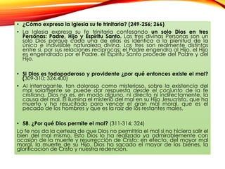 • ¿Cómo expresa la Iglesia su fe trinitaria? (249-256; 266)
• La Iglesia expresa su fe trinitaria confesando un solo Dios en tres
Personas: Padre, Hijo y Espíritu Santo. Las tres divinas Personas son un
solo Dios porque cada una de ellas es idéntica a la plenitud de la
única e indivisible naturaleza divina. Las tres son realmente distintas
entre sí, por sus relaciones recíprocas: el Padre engendra al Hijo, el Hijo
es engendrado por el Padre, el Espíritu Santo procede del Padre y del
Hijo.
• Si Dios es todopoderoso y providente ¿por qué entonces existe el mal?
(309-310; 324.400)
• Al interrogante, tan doloroso como misterioso, sobre la existencia del
mal solamente se puede dar respuesta desde el conjunto de la fe
cristiana. Dios no es, en modo alguno, ni directa ni indirectamente, la
causa del mal. Él ilumina el misterio del mal en su Hijo Jesucristo, que ha
muerto y ha resucitado para vencer el gran mal moral, que es el
pecado de los hombres y que es la raíz de los restantes males.
• 58. ¿Por qué Dios permite el mal? (311-314; 324)
La fe nos da la certeza de que Dios no permitiría el mal si no hiciera salir el
bien del mal mismo. Esto Dios lo ha realizado ya admirablemente con
ocasión de la muerte y resurrección de Cristo: en efecto, del mayor mal
moral, la muerte de su Hijo, Dios ha sacado el mayor de los bienes, la
glorificación de Cristo y nuestra redención.

 