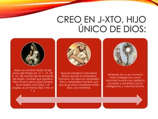 CREO EN J-XTO, HIJO
ÚNICO DE DIOS:

Jesús, es nombre dado al Hijo
único del Padre (cf. Jn 1, 14. 18;
3, 16. 18) nacido de las entrañas
de María, nombre que significa
Dios (Yhwh) salva, este hombre
es el Mesías o el Cristo = el
ungido, es el mismo Dios ( Ver Jn
1,1)

Que sin perder la naturaleza
divina asumió la naturaleza
humana, así Jesús es verdadero
Dios y verdadero hombre, por
eso es el único mediador entre
Dios y los hombres,

teniendo en su ser humano
tanto inteligencia como
voluntad humana en perfecto
acuerdo y sometida con la
inteligencia y voluntad Divina.

 