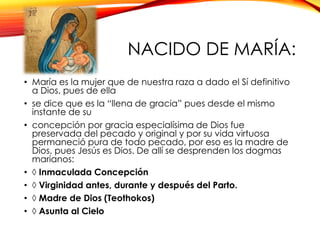 NACIDO DE MARÍA:
• María es la mujer que de nuestra raza a dado el Sí definitivo
a Dios, pues de ella
• se dice que es la “llena de gracia” pues desde el mismo
instante de su
• concepción por gracia especialísima de Dios fue
preservada del pecado y original y por su vida virtuosa
permaneció pura de todo pecado, por eso es la madre de
Dios, pues Jesús es Dios. De allí se desprenden los dogmas
marianos:
• ◊ Inmaculada Concepción
• ◊ Virginidad antes, durante y después del Parto.
• ◊ Madre de Dios (Teothokos)
• ◊ Asunta al Cielo

 