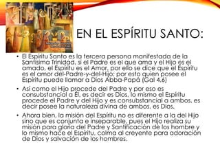 EN EL ESPÍRITU SANTO:
• El Espíritu Santo es la tercera persona manifestada de la
Santísima Trinidad, si el Padre es el que ama y el Hijo es el
amado, el Espíritu es el Amor, por ello se dice que el Espíritu
es el amor del-Padre-y-del-Hijo; por esto quien posee el
Espíritu puede llamar a Dios Abba-Papá (Gal 4,6)
• Así como el Hijo procede del Padre y por eso es
consubstancial a Él, es decir es Dios, lo mismo el Espíritu
procede el Padre y del Hijo y es consubstancial a ambos, es
decir posee la naturaleza divina de ambos, es Dios.
• Ahora bien, la misión del Espíritu no es diferente a la del Hijo
sino que es conjunta e inseparable, pues el Hijo realiza su
misión para gloria del Padre y Santificación de los hombre y
lo mismo hace el Espíritu, colma al creyente para adoración
de Dios y salvación de los hombres.

 