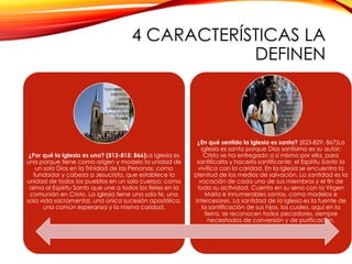 4 CARACTERÍSTICAS LA
DEFINEN

¿Por qué la Iglesia es una? (813-815; 866)La Iglesia es
una porque tiene como origen y modelo la unidad de
un solo Dios en la Trinidad de las Personas; como
fundador y cabeza a Jesucristo, que establece la
unidad de todos los pueblos en un solo cuerpo; como
alma al Espíritu Santo que une a todos los fieles en la
comunión en Cristo. La Iglesia tiene una sola fe, una
sola vida sacramental, una única sucesión apostólica,
una común esperanza y la misma caridad.

¿En qué sentido la Iglesia es santa? (823-829; 867)La
Iglesia es santa porque Dios santísimo es su autor;
Cristo se ha entregado a sí mismo por ella, para
santificarla y hacerla santificante; el Espíritu Santo la
vivifica con la caridad. En la Iglesia se encuentra la
plenitud de los medios de salvación. La santidad es la
vocación de cada uno de sus miembros y el fin de
toda su actividad. Cuenta en su seno con la Virgen
María e innumerables santos, como modelos e
intercesores. La santidad de la Iglesia es la fuente de
la santificación de sus hijos, los cuales, aquí en la
tierra, se reconocen todos pecadores, siempre
necesitados de conversión y de purificación.

 