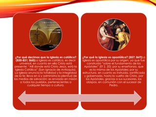 ¿Por qué decimos que la Iglesia es católica?
(830-831; 868)La Iglesia es católica, es decir
universal, en cuanto en ella Cristo está
presente: “Allí donde está Cristo Jesús, está la
Iglesia Católica” (San Ignacio de Antioquía).
La Iglesia anuncia la totalidad y la integridad
de la fe; lleva en sí y administra la plenitud de
los medios de salvación; es enviada en misión
a todos los pueblos, pertenecientes a
cualquier tiempo o cultura.

¿Por qué la Iglesia es apostólica? (857; 869)La
Iglesia es apostólica por su origen, ya que fue
construida “sobre el fundamento de los
Apóstoles” (Ef 2, 20); por su enseñanza, que
es la misma de los Apóstoles; por su
estructura, en cuanto es instruida, santificada
y gobernada, hasta la vuelta de Cristo, por
los Apóstoles, gracias a sus sucesores, los
obispos, en comunión con el sucesor de
Pedro.

 