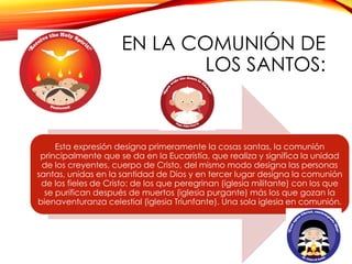 EN LA COMUNIÓN DE
LOS SANTOS:

Esta expresión designa primeramente la cosas santas, la comunión
principalmente que se da en la Eucaristía, que realiza y significa la unidad
de los creyentes, cuerpo de Cristo, del mismo modo designa las personas
santas, unidas en la santidad de Dios y en tercer lugar designa la comunión
de los fieles de Cristo: de los que peregrinan (iglesia militante) con los que
se purifican después de muertos (iglesia purgante) más los que gozan la
bienaventuranza celestial (iglesia Triunfante). Una sola iglesia en comunión.

 