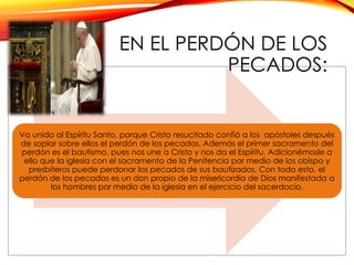 EN EL PERDÓN DE LOS
PECADOS:

Va unido al Espíritu Santo, porque Cristo resucitado confió a los apóstoles después
de soplar sobre ellos el perdón de los pecados. Además el primer sacramento del
perdón es el bautismo, pues nos une a Cristo y nos da el Espíritu. Adicionémosle a
ello que la iglesia con el sacramento de la Penitencia por medio de los obispo y
presbíteros puede perdonar los pecados de sus bautizados. Con todo esto, el
perdón de los pecados es un don propio de la misericordia de Dios manifestada a
los hombres por medio de la iglesia en el ejercicio del sacerdocio.

 