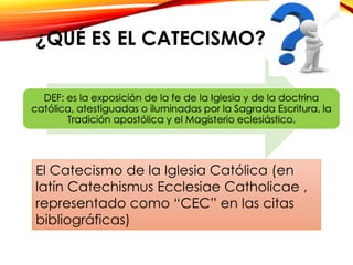 ¿QUÉ ES EL CATECISMO?
DEF: es la exposición de la fe de la Iglesia y de la doctrina
católica, atestiguadas o iluminadas por la Sagrada Escritura, la
Tradición apostólica y el Magisterio eclesiástico.

El Catecismo de la Iglesia Católica (en
latín Catechismus Ecclesiae Catholicae ,
representado como “CEC” en las citas
bibliográficas)

 