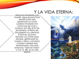Y LA VIDA ETERNA:

Del juicio inmediato a la
muerte, sigue el juicio final,
donde Cristo será
aparecerá no como
cordero inmolado sino
como juez de vivos y
muertos, por ello al fin de
los tiempos, el Reino de
Dios llegará a su plenitud.
Entonces, los justos
reinarán con Cristo para
siempre, glorificados en
cuerpo y alma, y el mismo
universo material será
transformado. Dios será
entonces “todo en todos”
(1 Co 15, 28), en la vida
eterna

 