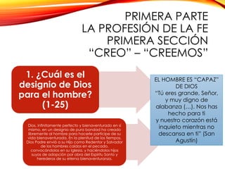 PRIMERA PARTE
LA PROFESIÓN DE LA FE
PRIMERA SECCIÓN
“CREO” – “CREEMOS”
1. ¿Cuál es el
designio de Dios
para el hombre?
(1-25)
Dios, infinitamente perfecto y bienaventurado en sí
mismo, en un designio de pura bondad ha creado
libremente al hombre para hacerle partícipe de su
vida bienaventurada. En la plenitud de los tiempos,
Dios Padre envió a su Hijo como Redentor y Salvador
de los hombres caídos en el pecado,
convocándolos en su Iglesia, y haciéndolos hijos
suyos de adopción por obra del Espíritu Santo y
herederos de su eterna bienaventuranza.

EL HOMBRE ES “CAPAZ”
DE DIOS
“Tú eres grande, Señor,
y muy digno de
alabanza (…). Nos has
hecho para ti
y nuestro corazón está
inquieto mientras no
descansa en ti” (San
Agustín)

 