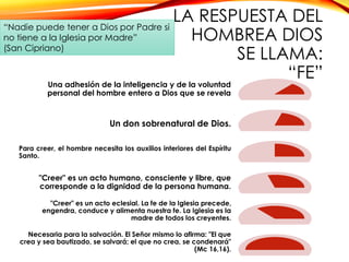 LA RESPUESTA DEL
“Nadie puede tener a Dios por Padre si
no tiene a la Iglesia por Madre”
HOMBREA DIOS
(San Cipriano)
SE LLAMA:
“FE”
Una adhesión de la inteligencia y de la voluntad
personal del hombre entero a Dios que se revela

Un don sobrenatural de Dios.
Para creer, el hombre necesita los auxilios interiores del Espíritu
Santo.

"Creer" es un acto humano, consciente y libre, que
corresponde a la dignidad de la persona humana.
"Creer" es un acto eclesial. La fe de la Iglesia precede,
engendra, conduce y alimenta nuestra fe. La Iglesia es la
madre de todos los creyentes.
Necesaria para la salvación. El Señor mismo lo afirma: "El que
crea y sea bautizado, se salvará; el que no crea, se condenará"
(Mc 16,16).

 