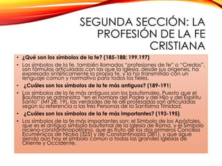 SEGUNDA SECCIÓN: LA
PROFESIÓN DE LA FE
CRISTIANA
• ¿Qué son los símbolos de la fe? (185-188; 199.197)
• Los símbolos de la fe, también llamados “profesiones de fe” o “Credos”,
son fórmulas articuladas con las que la Iglesia, desde sus orígenes, ha
expresado sintéticamente la propia fe, y la ha transmitido con un
lenguaje común y normativo para todos los fieles.
• ¿Cuáles son los símbolos de la fe más antiguos? (189-191)
• Los símbolos de la fe más antiguos son los bautismales. Puesto que el
Bautismo se administra “en el nombre del Padre y del Hijo y del Espíritu
Santo” (Mt 28, 19), las verdades de fe allí profesadas son articuladas
según su referencia a las tres Personas de la Santísima Trinidad.
• ¿Cuáles son los símbolos de la fe más importantes? (193-195)
• Los símbolos de la fe más importantes son: el Símbolo de los Apóstoles,
que es el antiguo símbolo bautismal de la Iglesia de Roma, y el Símbolo
niceno-constantinopolitano, que es fruto de los dos primeros Concilios
Ecuménicos de Nicea (325) y de Constantinopla (381), y que sigue
siendo aún hoy el símbolo común a todas las grandes Iglesias de
Oriente y Occidente.

 