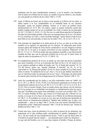 quebrante uno de estos mandamientos menores, y así lo enseñe a los hombres,
     será el menor en el Reino de los cielos; en cambio el que los observe y los enseñe,
     ese será grande en el Reino de los cielos" (Mt 5, 17-19).

578 Jesús, el Mesías de Israel, por lo tanto el más grande en el Reino de los cielos, se
    debía sujetar a la Ley cumpliéndola en su totalidad hasta en sus menores
    preceptos, según sus propias palabras. Incluso es el único en poderlo hacer
    perfectamente (cf. Jn 8, 46). Los judíos, según su propia confesión, jamás han
    podido cumplir jamás la Ley en su totalidad, sin violar el menor de sus preceptos
    (cf. Jn 7, 19; Hch 13, 38-41; 15, 10). Por eso, en cada fiesta anual de la Expiación,
    los hijos de Israel piden perdón a Dios por sus transgresiones de la Ley. En efecto,
    la Ley constituye un todo y, como recuerda Santiago, "quien observa toda la Ley,
    pero falta en un solo precepto, se hace reo de todos" (St 2, 10; cf. Ga 3, 10; 5, 3).

579 Este principio de integridad en la observancia de la Ley, no sólo en su letra sino
    también en su espíritu, era apreciado por los fariseos. Al subrayarlo para Israel,
    muchos judíos del tiempo de Jesús fueron conducidos a un celo religioso extremo
    (cf. Rm 10, 2), el cual, si no quería convertirse en una casuística "hipócrita" (cf.
    Mt 15, 3-7; Lc 11, 39-54) no podía más que preparar al pueblo a esta intervención
    inaudita de Dios que será la ejecución perfecta de la Ley por el único Justo en
    lugar de todos los pecadores (cf. Is 53, 11; Hb 9, 15).

580 El cumplimiento perfecto de la Ley no podía ser sino obra del divino Legislador
    que nació sometido a la Ley en la persona del Hijo (cf Ga 4, 4). En Jesús la Ley
    ya no aparece grabada en tablas de piedra sino "en el fondo del corazón" (Jr 31,
    33) del Siervo, quien, por "aportar fielmente el derecho" (Is 42, 3), se ha
    convertido en "la Alianza del pueblo" (Is 42, 6). Jesús cumplió la Ley hasta tomar
    sobre sí mismo "la maldición de la Ley" (Ga 3, 13) en la que habían incurrido los
    que no "practican todos los preceptos de la Ley" (Ga 3, 10) porque, ha intervenido
    su muerte para remisión de las transgresiones de la Primera Alianza" (Hb 9, 15).

581 Jesús fue considerado por los Judíos y sus jefes espirituales como un "rabbi" (cf.
    Jn 11, 28; 3, 2; Mt 22, 23-24, 34-36). Con frecuencia argumentó en el marco de la
    interpretación rabínica de la Ley (cf. Mt 12, 5; 9, 12; Mc 2, 23-27; Lc 6, 6-9; Jn 7,
    22-23). Pero al mismo tiempo, Jesús no podía menos que chocar con los doctores
    de la Ley porque no se contentaba con proponer su interpretación entre los suyos,
    sino que "enseñaba como quien tiene autoridad y no como sus escribas" (Mt 7, 28-
    29). La misma Palabra de Dios, que resonó en el Sinaí para dar a Moisés la Ley
    escrita, es la que en él se hace oír de nuevo en el Monte de las Bienaventuranzas
    (cf. Mt 5, 1). Esa palabra no revoca la Ley sino que la perfecciona aportando de
    modo divino su interpretación definitiva: "Habéis oído también que se dijo a los
    antepasados ... pero yo os digo" (Mt 5, 33-34). Con esta misma autoridad divina,
    desaprueba ciertas "tradiciones humanas" (Mc 7, 8) de los fariseos que "anulan la
    Palabra de Dios" (Mc 7, 13).

582 Yendo más lejos, Jesús da plenitud a la Ley sobre la pureza de los alimentos, tan
    importante en la vida cotidiana judía, manifestando su sentido "pedagógico" (cf.
    Ga 3, 24) por medio de una interpretación divina: "Todo lo que de fuera entra en
    el hombre no puede hacerle impuro ... -así declaraba puros todos los alimentos- ...
    Lo que sale del hombre, eso es lo que hace impuro al hombre. Porque de dentro,


                                           99
 