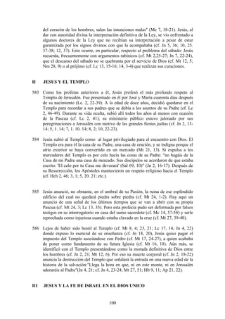 del corazón de los hombres, salen las intenciones malas" (Mc 7, 18-21). Jesús, al
      dar con autoridad divina la interpretación definitiva de la Ley, se vio enfrentado a
      algunos doctores de la Ley que no recibían su interpretación a pesar de estar
      garantizada por los signos divinos con que la acompañaba (cf. Jn 5, 36; 10, 25.
      37-38; 12, 37). Esto ocurre, en particular, respecto al problema del sábado: Jesús
      recuerda, frecuentemente con argumentos rabínicos (cf. Mt 2,25-27; Jn 7, 22-24),
      que el descanso del sábado no se quebranta por el servicio de Dios (cf. Mt 12, 5;
      Nm 28, 9) o al prójimo (cf. Lc 13, 15-16; 14, 3-4) que realizan sus curaciones.


II    JESUS Y EL TEMPLO

583 Como los profetas anteriores a él, Jesús profesó el más profundo respeto al
    Templo de Jerusalén. Fue presentado en él por José y María cuarenta días después
    de su nacimiento (Lc. 2, 22-39). A la edad de doce años, decidió quedarse en el
    Templo para recordar a sus padres que se debía a los asuntos de su Padre (cf. Lc
    2, 46-49). Durante su vida oculta, subió allí todos los años al menos con ocasión
    de la Pascua (cf. Lc 2, 41); su ministerio público estuvo jalonado por sus
    peregrinaciones a Jerusalén con motivo de las grandes fiestas judías (cf. Jn 2, 13-
    14; 5, 1. 14; 7, 1. 10. 14; 8, 2; 10, 22-23).

584 Jesús subió al Templo como al lugar privilegiado para el encuentro con Dios. El
    Templo era para él la casa de su Padre, una casa de oración, y se indigna porque el
    atrio exterior se haya convertido en un mercado (Mt 21, 13). Si expulsa a los
    mercaderes del Templo es por celo hacia las cosas de su Padre: "no hagáis de la
    Casa de mi Padre una casa de mercado. Sus discípulos se acordaron de que estaba
    escrito: 'El celo por tu Casa me devorará' (Sal 69, 10)" (Jn 2, 16-17). Después de
    su Resurrección, los Apóstoles mantuvieron un respeto religioso hacia el Templo
    (cf. Hch 2, 46; 3, 1; 5, 20. 21; etc.).


585 Jesús anunció, no obstante, en el umbral de su Pasión, la ruina de ese espléndido
    edificio del cual no quedará piedra sobre piedra (cf. Mt 24, 1-2). Hay aquí un
    anuncio de una señal de los últimos tiempos que se van a abrir con su propia
    Pascua (cf. Mt 24, 3; Lc 13, 35). Pero esta profecía pudo ser deformada por falsos
    testigos en su interrogatorio en casa del sumo sacerdote (cf. Mc 14, 57-58) y serle
    reprochada como injuriosa cuando estaba clavado en la cruz (cf. Mt 27, 39-40).

586 Lejos de haber sido hostil al Templo (cf. Mt 8, 4; 23, 21; Lc 17, 14; Jn 4, 22)
    donde expuso lo esencial de su enseñanza (cf. Jn 18, 20), Jesús quiso pagar el
    impuesto del Templo asociándose con Pedro (cf. Mt 17, 24-27), a quien acababa
    de poner como fundamento de su futura Iglesia (cf. Mt 16, 18). Aún más, se
    identificó con el Templo presentándose como la morada definitiva de Dios entre
    los hombres (cf. Jn 2, 21; Mt 12, 6). Por eso su muerte corporal (cf. Jn 2, 18-22)
    anuncia la destrucción del Templo que señalará la entrada en una nueva edad de la
    historia de la salvación:"Llega la hora en que, ni en este monte, ni en Jerusalén
    adoraréis al Padre"(Jn 4, 21; cf. Jn 4, 23-24; Mt 27, 51; Hb 9, 11; Ap 21, 22).


III   JESUS Y LA FE DE ISRAEL EN EL DIOS UNICO


                                           100
 