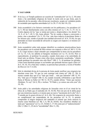 Y SALVADOR

587 Si la Ley y el Templo pudieron ser ocasión de "contradicción" (cf. Lc 2, 34) entre
    Jesús y las autoridades religiosas de Israel, la razón está en que Jesús, para la
    redención de los pecados -obra divina por excelencia- acepta ser verdadera piedra
    de escándalo para aquellas autoridades (cf. Lc 20, 17-18; Sal 118, 22).

588 Jesús escandalizó a los fariseos comiendo con los publicanos y los pecadores (cf.
    Lc 5, 30) tan familiarmente como con ellos mismos (cf. Lc 7, 36; 11, 37; 14, 1).
    Contra algunos de los "que se tenían por justos y despreciaban a los demás" (Lc
    18, 9; cf. Jn 7, 49; 9, 34), Jesús afirmó: "No he venido a llamar a conversión a
    justos, sino a pecadores" (Lc 5, 32). Fue más lejos todavía al proclamar frente a
    los fariseos que, siendo el pecado una realidad universal (cf. Jn 8, 33-36), los que
    pretenden no tener necesidad de salvación se ciegan con respecto a sí mismos (cf.
    Jn 9, 40-41).

589 Jesús escandalizó sobre todo porque identificó su conducta misericordiosa hacia
    los pecadores con la actitud de Dios mismo con respecto a ellos (cf. Mt 9, 13; Os
    6, 6). Llegó incluso a dejar entender que compartiendo la mesa con los pecadores
    (cf. Lc 15, 1-2), los admitía al banquete mesiánico (cf. Lc 15, 22-32). Pero es
    especialmente, al perdonar los pecados, cuando Jesús puso a las autoridades de
    Israel ante un dilema. Porque como ellas dicen, justamente asombradas, "¿Quién
    puede perdonar los pecados sino sólo Dios?" (Mc 2, 7). Al perdonar los pecados,
    o bien Jesús blasfema porque es un hombre que pretende hacerse igual a Dios (cf.
    Jn 5, 18; 10, 33) o bien dice verdad y su persona hace presente y revela el Nombre
    de Dios (cf. Jn 17, 6-26).

590 Sólo la identidad divina de la persona de Jesús puede justificar una exigencia tan
    absoluta como ésta: "El que no está conmigo está contra mí" (Mt 12, 30); lo
    mismo cuando dice que él es "más que Jonás ... más que Salomón" (Mt 12, 41-
    42), "más que el Templo" (Mt 12, 6); cuando recuerda, refiriéndose a que David
    llama al Mesías su Señor (cf. Mt 12, 36-37), cuando afirma: "Antes que naciese
    Abraham, Yo soy" (Jn 8, 58); e incluso: "El Padre y yo somos una sola cosa" (Jn
    10, 30).

591 Jesús pidió a las autoridades religiosas de Jerusalén creer en él en virtud de las
    obras de su Padre que el realizaba (Jn 10, 36-38). Pero tal acto de fe debía pasar
    por una misteriosa muerte a sí mismo para un nuevo "nacimiento de lo alto" (Jn 3,
    7) atraído por la gracia divina (cf. Jn 6, 44). Tal exigencia de conversión frente a
    un cumplimiento tan sorprendente de las promesas (cf. Is 53, 1) permite
    comprender el trágico desprecio del sanhedrín al estimar que Jesús merecía la
    muerte como blasfemo (cf. Mc 3, 6; Mt 26, 64-66). Sus miembros obraban así
    tanto por "ignorancia" (cf. Lc 23, 34;Hch 3, 17-18) como por el "endurecimiento"
    (Mc 3, 5;Rm 11, 25) de la "incredulidad" (Rm 11, 20).


RESUMEN




                                          101
 