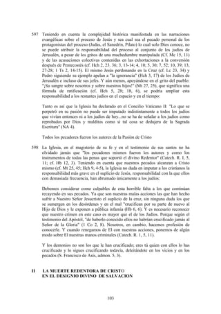 597 Teniendo en cuenta la complejidad histórica manifestada en las narraciones
    evangélicas sobre el proceso de Jesús y sea cual sea el pecado personal de los
    protagonistas del proceso (Judas, el Sanedrín, Pilato) lo cual solo Dios conoce, no
    se puede atribuir la responsabilidad del proceso al conjunto de los judíos de
    Jerusalén, a pesar de los gritos de una muchedumbre manipulada (Cf. Mc 15, 11)
    y de las acusaciones colectivas contenidas en las exhortaciones a la conversión
    después de Pentecostés (cf. Hch 2, 23. 36; 3, 13-14; 4, 10; 5, 30; 7, 52; 10, 39; 13,
    27-28; 1 Ts 2, 14-15). El mismo Jesús perdonando en la Cruz (cf. Lc 23, 34) y
    Pedro siguiendo su ejemplo apelan a "la ignorancia" (Hch 3, 17) de los Judíos de
    Jerusalén e incluso de sus jefes. Y aún menos, apoyándose en el grito del pueblo:
    "¡Su sangre sobre nosotros y sobre nuestros hijos!" (Mt 27, 25), que significa una
    fórmula de ratificación (cf. Hch 5, 28; 18, 6), se podría ampliar esta
    responsabilidad a los restantes judíos en el espacio y en el tiempo:

     Tanto es así que la Iglesia ha declarado en el Concilio Vaticano II: "Lo que se
     perpetró en su pasión no puede ser imputado indistintamente a todos los judíos
     que vivían entonces ni a los judíos de hoy...no se ha de señalar a los judíos como
     reprobados por Dios y malditos como si tal cosa se dedujera de la Sagrada
     Escritura" (NA 4).

     Todos los pecadores fueron los autores de la Pasión de Cristo

598 La Iglesia, en el magisterio de su fe y en el testimonio de sus santos no ha
    olvidado jamás que "los pecadores mismos fueron los autores y como los
    instrumentos de todas las penas que soportó el divino Redentor" (Catech. R. I, 5,
    11; cf. Hb 12, 3). Teniendo en cuenta que nuestros pecados alcanzan a Cristo
    mismo (cf. Mt 25, 45; Hch 9, 4-5), la Iglesia no duda en imputar a los cristianos la
    responsabilidad más grave en el suplicio de Jesús, responsabilidad con la que ellos
    con demasiada frecuencia, han abrumado únicamente a los judíos:

     Debemos considerar como culpables de esta horrible falta a los que continúan
     recayendo en sus pecados. Ya que son nuestras malas acciones las que han hecho
     sufrir a Nuestro Señor Jesucristo el suplicio de la cruz, sin ninguna duda los que
     se sumergen en los desórdenes y en el mal "crucifican por su parte de nuevo al
     Hijo de Dios y le exponen a pública infamia (Hb 6, 6). Y es necesario reconocer
     que nuestro crimen en este caso es mayor que el de los Judíos. Porque según el
     testimonio del Apóstol, "de haberlo conocido ellos no habrían crucificado jamás al
     Señor de la Gloria" (1 Co 2, 8). Nosotros, en cambio, hacemos profesión de
     conocerle. Y cuando renegamos de El con nuestras acciones, ponemos de algún
     modo sobre El nuestras manos criminales (Catech. R. 1, 5, 11).

     Y los demonios no son los que le han crucificado; eres tú quien con ellos lo has
     crucificado y lo sigues crucificando todavía, deleitándote en los vicios y en los
     pecados (S. Francisco de Asís, admon. 5, 3).


II   LA MUERTE REDENTORA DE CRISTO
     EN EL DESIGNIO DIVINO DE SALVACION



                                          103
 