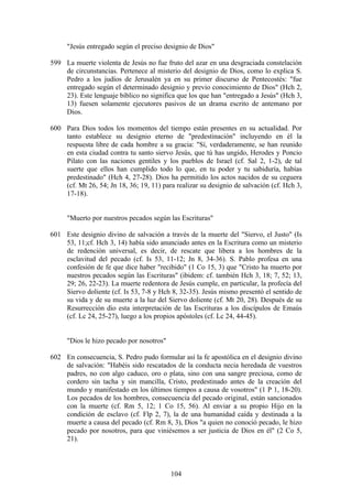 "Jesús entregado según el preciso designio de Dios"

599 La muerte violenta de Jesús no fue fruto del azar en una desgraciada constelación
    de circunstancias. Pertenece al misterio del designio de Dios, como lo explica S.
    Pedro a los judíos de Jerusalén ya en su primer discurso de Pentecostés: "fue
    entregado según el determinado designio y previo conocimiento de Dios" (Hch 2,
    23). Este lenguaje bíblico no significa que los que han "entregado a Jesús" (Hch 3,
    13) fuesen solamente ejecutores pasivos de un drama escrito de antemano por
    Dios.

600 Para Dios todos los momentos del tiempo están presentes en su actualidad. Por
    tanto establece su designio eterno de "predestinación" incluyendo en él la
    respuesta libre de cada hombre a su gracia: "Sí, verdaderamente, se han reunido
    en esta ciudad contra tu santo siervo Jesús, que tú has ungido, Herodes y Poncio
    Pilato con las naciones gentiles y los pueblos de Israel (cf. Sal 2, 1-2), de tal
    suerte que ellos han cumplido todo lo que, en tu poder y tu sabiduría, habías
    predestinado" (Hch 4, 27-28). Dios ha permitido los actos nacidos de su ceguera
    (cf. Mt 26, 54; Jn 18, 36; 19, 11) para realizar su designio de salvación (cf. Hch 3,
    17-18).


     "Muerto por nuestros pecados según las Escrituras"

601 Este designio divino de salvación a través de la muerte del "Siervo, el Justo" (Is
    53, 11;cf. Hch 3, 14) había sido anunciado antes en la Escritura como un misterio
    de redención universal, es decir, de rescate que libera a los hombres de la
    esclavitud del pecado (cf. Is 53, 11-12; Jn 8, 34-36). S. Pablo profesa en una
    confesión de fe que dice haber "recibido" (1 Co 15, 3) que "Cristo ha muerto por
    nuestros pecados según las Escrituras" (ibidem: cf. también Hch 3, 18; 7, 52; 13,
    29; 26, 22-23). La muerte redentora de Jesús cumple, en particular, la profecía del
    Siervo doliente (cf. Is 53, 7-8 y Hch 8, 32-35). Jesús mismo presentó el sentido de
    su vida y de su muerte a la luz del Siervo doliente (cf. Mt 20, 28). Después de su
    Resurrección dio esta interpretación de las Escrituras a los discípulos de Emaús
    (cf. Lc 24, 25-27), luego a los propios apóstoles (cf. Lc 24, 44-45).


     "Dios le hizo pecado por nosotros"

602 En consecuencia, S. Pedro pudo formular así la fe apostólica en el designio divino
    de salvación: "Habéis sido rescatados de la conducta necia heredada de vuestros
    padres, no con algo caduco, oro o plata, sino con una sangre preciosa, como de
    cordero sin tacha y sin mancilla, Cristo, predestinado antes de la creación del
    mundo y manifestado en los últimos tiempos a causa de vosotros" (1 P 1, 18-20).
    Los pecados de los hombres, consecuencia del pecado original, están sancionados
    con la muerte (cf. Rm 5, 12; 1 Co 15, 56). Al enviar a su propio Hijo en la
    condición de esclavo (cf. Flp 2, 7), la de una humanidad caída y destinada a la
    muerte a causa del pecado (cf. Rm 8, 3), Dios "a quien no conoció pecado, le hizo
    pecado por nosotros, para que viniésemos a ser justicia de Dios en él" (2 Co 5,
    21).



                                          104
 