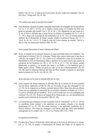 beber?" (Jn 18, 11). Y todavía en la cruz antes de que "todo esté cumplido" (Jn 19,
     30), dice: "Tengo sed" (Jn 19, 28).


     "El cordero que quita el pecado del mundo"

608 Juan Bautista, después de haber aceptado bautizarle en compañía de los pecadores
    (cf. Lc 3, 21; Mt 3, 14-15), vio y señaló a Jesús como el "Cordero de Dios que
    quita los pecados del mundo" (Jn 1, 29; cf. Jn 1, 36). Manifestó así que Jesús es a
    la vez el Siervo doliente que se deja llevar en silencio al matadero (Is 53, 7; cf. Jr
    11, 19) y carga con el pecado de las multitudes (cf. Is 53, 12) y el cordero pascual
    símbolo de la Redención de Israel cuando celebró la primera Pascua (Ex 12, 3-
    14;cf. Jn 19, 36; 1 Co 5, 7). Toda la vida de Cristo expresa su misión: "Servir y
    dar su vida en rescate por muchos" (Mc 10, 45).


     Jesús acepta libremente el amor redentor del Padre

609 Jesús, al aceptar en su corazón humano el amor del Padre hacia los hombres, "los
    amó hasta el extremo" (Jn 13, 1) porque "Nadie tiene mayor amor que el que da su
    vida por sus amigos" (Jn 15, 13). Tanto en el sufrimiento como en la muerte, su
    humanidad se hizo el instrumento libre y perfecto de su amor divino que quiere la
    salvación de los hombres (cf. Hb 2, 10. 17-18; 4, 15; 5, 7-9). En efecto, aceptó
    libremente su pasión y su muerte por amor a su Padre y a los hombres que el
    Padre quiere salvar: "Nadie me quita la vida; yo la doy voluntariamente" (Jn 10,
    18). De aquí la soberana libertad del Hijo de Dios cuando él mismo se encamina
    hacia la muerte (cf. Jn 18, 4-6; Mt 26, 53).


     Jesús anticipó en la cena la ofrenda libre de su vida

610 Jesús expresó de forma suprema la ofrenda libre de sí mismo en la cena tomada
    con los Doce Apóstoles (cf Mt 26, 20), en "la noche en que fue entregado"(1 Co
    11, 23). En la víspera de su Pasión, estando todavía libre, Jesús hizo de esta última
    Cena con sus apóstoles el memorial de su ofrenda voluntaria al Padre (cf. 1 Co 5,
    7), por la salvación de los hombres: "Este es mi Cuerpo que va a ser entregado por
    vosotros" (Lc 22, 19). "Esta es mi sangre de la Alianza que va a ser derramada por
    muchos para remisión de los pecados" (Mt 26, 28).

611 La Eucaristía que instituyó en este momento será el "memorial" (1 Co 11, 25) de
    su sacrificio. Jesús incluye a los apóstoles en su propia ofrenda y les manda
    perpetuarla (cf. Lc 22, 19). Así Jesús instituye a sus apóstoles sacerdotes de la
    Nueva Alianza: "Por ellos me consagro a mí mismo para que ellos sean también
    consagrados en la verdad" (Jn 17, 19; cf. Cc Trento: DS 1752, 1764).


     La agonía de Getsemaní

612 El cáliz de la Nueva Alianza que Jesús anticipó en la Cena al ofrecerse a sí mismo
    (cf. Lc 22, 20), lo acepta a continuación de manos del Padre en su agonía de


                                           106
 
