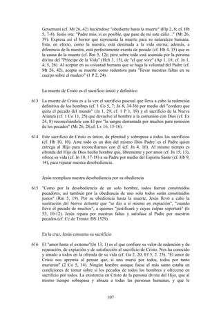 Getsemaní (cf. Mt 26, 42) haciéndose "obediente hasta la muerte" (Flp 2, 8; cf. Hb
     5, 7-8). Jesús ora: "Padre mío, si es posible, que pase de mí este cáliz .." (Mt 26,
     39). Expresa así el horror que representa la muerte para su naturaleza humana.
     Esta, en efecto, como la nuestra, está destinada a la vida eterna; además, a
     diferencia de la nuestra, está perfectamente exenta de pecado (cf. Hb 4, 15) que es
     la causa de la muerte (cf. Rm 5, 12); pero sobre todo está asumida por la persona
     divina del "Príncipe de la Vida" (Hch 3, 15), de "el que vive" (Ap 1, 18; cf. Jn 1,
     4; 5, 26). Al aceptar en su voluntad humana que se haga la voluntad del Padre (cf.
     Mt 26, 42), acepta su muerte como redentora para "llevar nuestras faltas en su
     cuerpo sobre el madero" (1 P 2, 24).


     La muerte de Cristo es el sacrificio único y definitivo

613 La muerte de Cristo es a la vez el sacrificio pascual que lleva a cabo la redención
    definitiva de los hombres (cf. 1 Co 5, 7; Jn 8, 34-36) por medio del "cordero que
    quita el pecado del mundo" (Jn 1, 29; cf. 1 P 1, 19) y el sacrificio de la Nueva
    Alianza (cf. 1 Co 11, 25) que devuelve al hombre a la comunión con Dios (cf. Ex
    24, 8) reconciliándole con El por "la sangre derramada por muchos para remisión
    de los pecados" (Mt 26, 28;cf. Lv 16, 15-16).

614 Este sacrificio de Cristo es único, da plenitud y sobrepasa a todos los sacrificios
    (cf. Hb 10, 10). Ante todo es un don del mismo Dios Padre: es el Padre quien
    entrega al Hijo para reconciliarnos con él (cf. Jn 4, 10). Al mismo tiempo es
    ofrenda del Hijo de Dios hecho hombre que, libremente y por amor (cf. Jn 15, 13),
    ofrece su vida (cf. Jn 10, 17-18) a su Padre por medio del Espíritu Santo (cf. Hb 9,
    14), para reparar nuestra desobediencia.


     Jesús reemplaza nuestra desobediencia por su obediencia

615 "Como por la desobediencia de un solo hombre, todos fueron constituidos
    pecadores, así también por la obediencia de uno solo todos serán constituidos
    justos" (Rm 5, 19). Por su obediencia hasta la muerte, Jesús llevó a cabo la
    sustitución del Siervo doliente que "se dio a sí mismo en expiación", "cuando
    llevó el pecado de muchos", a quienes "justificará y cuyas culpas soportará" (Is
    53, 10-12). Jesús repara por nuestras faltas y satisface al Padre por nuestros
    pecados (cf. Cc de Trento: DS 1529).


     En la cruz, Jesús consuma su sacrificio

616 El "amor hasta el extremo"(Jn 13, 1) es el que confiere su valor de redención y de
    reparación, de expiación y de satisfacción al sacrificio de Cristo. Nos ha conocido
    y amado a todos en la ofrenda de su vida (cf. Ga 2, 20; Ef 5, 2. 25). "El amor de
    Cristo nos apremia al pensar que, si uno murió por todos, todos por tanto
    murieron" (2 Co 5, 14). Ningún hombre aunque fuese el más santo estaba en
    condiciones de tomar sobre sí los pecados de todos los hombres y ofrecerse en
    sacrificio por todos. La existencia en Cristo de la persona divina del Hijo, que al
    mismo tiempo sobrepasa y abraza a todas las personas humanas, y que le


                                          107
 