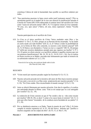 constituye Cabeza de toda la humanidad, hace posible su sacrificio redentor por
     todos.

617 "Sua sanctissima passione in ligno crucis nobis justif icationem meruit" ("Por su
    sacratísima pasión en el madero de la cruz nos mereció la justificación")enseña el
    Concilio de Trento (DS 1529) subrayando el carácter único del sacrificio de Cristo
    como "causa de salvación eterna" (Hb 5, 9). Y la Iglesia venera la Cruz cantando:
    "O crux, ave, spes unica" ("Salve, oh cruz, única esperanza", himno "Vexilla
    Regis").


     Nuestra participación en el sacrificio de Cristo

618 La Cruz es el único sacrificio de Cristo "único mediador entre Dios y los
    hombres" (1 Tm 2, 5). Pero, porque en su Persona divina encarnada, "se ha unido
    en cierto modo con todo hombre" (GS 22, 2), él "ofrece a todos la posibilidad de
    que, en la forma de Dios sólo conocida, se asocien a este misterio pascual" (GS
    22, 5). El llama a sus discípulos a "tomar su cruz y a seguirle" (Mt 16, 24) porque
    él "sufrió por nosotros dejándonos ejemplo para que sigamos sus huellas" (1 P 2,
    21). El quiere en efecto asociar a su sacrificio redentor a aquéllos mismos que son
    sus primeros beneficiarios(cf. Mc 10, 39; Jn 21, 18-19; Col 1, 24). Eso lo realiza
    en forma excelsa en su Madre, asociada más íntimamente que nadie al misterio de
    su sufrimiento redentor (cf. Lc 2, 35):

       Fuera de la Cruz no hay otra escala por donde subir al cielo
                        (Sta. Rosa de Lima, vida)



RESUMEN

619 "Cristo murió por nuestros pecados según las Escrituras"(1 Co 15, 3).

620 Nuestra salvación procede de la iniciativa del amor de Dios hacia nosotros porque
    "El nos amó y nos envió a su Hijo como propiciación por nuestros pecados" (1 Jn
    4, 10). "En Cristo estaba Dios reconciliando al mundo consigo" (2 Co 5, 19).

621 Jesús se ofreció libremente por nuestra salvación. Este don lo significa y lo realiza
    por anticipado durante la última cena: "Este es mi cuerpo que va a ser entregado
    por vosotros" (Lc 22, 19).

622 La redención de Cristo consiste en que él "ha venido a dar su vida como rescate
    por muchos" (Mt 20, 28), es decir "a amar a los suyos hasta el extremo" (Jn 13, 1)
    para que ellos fuesen "rescatados de la conducta necia heredada de sus padres" (1
    P 1, 18).

623 Por su obediencia amorosa a su Padre, "hasta la muerte de cruz" (Flp 2, 8) Jesús
    cumplió la misión expiatoria (cf. Is 53, 10) del Siervo doliente que "justifica a
    muchos cargando con las culpas de ellos". (Is 53, 11; cf. Rm 5, 19).

Párrafo 3             JESUCRISTO FUE SEPULTADO



                                                 108
 