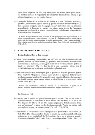 único, hijos adoptivos (cf. Ef 1,4-5). Al revelarse a sí mismo, Dios quiere hacer a
     los hombres capaces de responderle, de conocerle y de amarle más allá de lo que
     ellos serían capaces por sus propias fuerzas.

53 El designio divino de la revelación se realiza a la vez "mediante acciones y
     palabras", íntimamente ligadas entre sí y que se esclarecen mutuamente (DV 2).
     Este designio comporta una "pedagogía divina" particular: Dios se comunica
     gradualmente al hombre, lo prepara por etapas para acoger la Revelación
     sobrenatural que hace de sí mismo y que culminará en la Persona y la misión del
     Verbo encarnado, Jesucristo.

       S. Ireneo de Lyon habla en varias ocasiones de esta pedagogía divina bajo la imagen de un
     mutuo acostumbrarse entre Dios y el hombre: "El Verbo de Dios ha habitado en el hombre y se ha
     hecho Hijo del hombre para acostumbrar al hombre a comprender a Dios y para acostumbrar a
     Dios a habitar en el hombre, según la voluntad del Padre" (haer. 3,20,2; cf. por ejemplo 17,1;
     4,12,4; 21,3).



II   LAS ETAPAS DE LA REVELACION

     Desde el origen, Dios se da a conocer

54 "Dios, creándolo todo y conservándolo por su Verbo, da a los hombres testimonio
     perenne de sí en las cosas creadas, y, queriendo abrir el camino de la salvación
     sobrenatural, se manifestó, además, personalmente a nuestros primeros padres ya
     desde el principio" (DV 3). Los invitó a una comunión íntima con él
     revistiéndolos de una gracia y de una justicia resplandecientes.

55 Esta revelación no fue interrumpida por el pecado de nuestros primeros padres.
     Dios, en efecto, "después de su caída alentó en ellos la esperanza de la salvación
     con la promesa de la redención, y tuvo incesante cuidado del género humano, para
     dar la vida eterna a todos los que buscan la salvación con la perseverancia en las
     buenas obras" (DV 3).

      Cuando por desobediencia perdió tu amistad, no lo abandonaste al poder de la
     muerte...Reiteraste, además, tu alianza a los hombres (MR, Plegaria eucarística IV,118).



     La alianza con Noé

56 Una vez rota la unidad del género humano por el pecado, Dios decide desde el
    comienzo salvar a la humanidad a través de una serie de etapas. La Alianza con
    Noé después del diluvio (cf. Gn 9,9) expresa el principio de la Economía divina
    con las "naciones", es decir con los hombres agrupados "según sus países, cada
    uno según su lengua, y según sus clanes" (Gn 10,5; cf. 10,20-31).

57 Este orden a la vez cósmico, social y religioso de la pluralidad de las naciones (cf.
     Hch 17,26-27), está destinado a limitar el orgullo de una humanidad caída que,
     unánime en su perversidad (cf. Sb 10,5), quisiera hacer por sí misma su unidad a
     la manera de Babel (cf. Gn 11,4-6). Pero, a causa del pecado (cf. Rom 1,18-25), el




                                               10
 