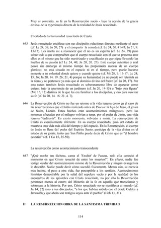 Muy al contrario, su fe en la Resurrección nació - bajo la acción de la gracia
     divina- de la experiencia directa de la realidad de Jesús resucitado.


     El estado de la humanidad resucitada de Cristo

645 Jesús resucitado establece con sus discípulos relaciones directas mediante el tacto
    (cf. Lc 24, 39; Jn 20, 27) y el compartir la comida (cf. Lc 24, 30. 41-43; Jn 21, 9.
    13-15). Les invita así a reconocer que él no es un espíritu (cf. Lc 24, 39) pero
    sobre todo a que comprueben que el cuerpo resucitado con el que se presenta ante
    ellos es el mismo que ha sido martirizado y crucificado ya que sigue llevando las
    huellas de su pasión (cf Lc 24, 40; Jn 20, 20. 27). Este cuerpo auténtico y real
    posee sin embargo al mismo tiempo las propiedades nuevas de un cuerpo
    glorioso: no está situado en el espacio ni en el tiempo, pero puede hacerse
    presente a su voluntad donde quiere y cuando quiere (cf. Mt 28, 9. 16-17; Lc 24,
    15. 36; Jn 20, 14. 19. 26; 21, 4) porque su humanidad ya no puede ser retenida en
    la tierra y no pertenece ya más que al dominio divino del Padre (cf. Jn 20, 17). Por
    esta razón también Jesús resucitado es soberanamente libre de aparecer como
    quiere: bajo la apariencia de un jardinero (cf. Jn 20, 14-15) o "bajo otra figura"
    (Mc 16, 12) distinta de la que les era familiar a los discípulos, y eso para suscitar
    su fe (cf. Jn 20, 14. 16; 21, 4. 7).

646 La Resurrección de Cristo no fue un retorno a la vida terrena como en el caso de
    las resurrecciones que él había realizado antes de Pascua: la hija de Jairo, el joven
    de Naim, Lázaro. Estos hechos eran acontecimientos milagrosos, pero las
    personas afectadas por el milagro volvían a tener, por el poder de Jesús, una vida
    terrena "ordinaria". En cierto momento, volverán a morir. La resurrección de
    Cristo es esencialmente diferente. En su cuerpo resucitado, pasa del estado de
    muerte a otra vida más allá del tiempo y del espacio. En la Resurrección, el cuerpo
    de Jesús se llena del poder del Espíritu Santo; participa de la vida divina en el
    estado de su gloria, tanto que San Pablo puede decir de Cristo que es "el hombre
    celestial" (cf. 1 Co 15, 35-50).


     La resurrección como acontecimiento transcendente

647 "¡Qué noche tan dichosa, canta el 'Exultet' de Pascua, sólo ella conoció el
    momento en que Cristo resucitó de entre los muertos!". En efecto, nadie fue
    testigo ocular del acontecimiento mismo de la Resurrección y ningún evangelista
    lo describe. Nadie puede decir cómo sucedió físicamente. Menos aún, su esencia
    más íntima, el paso a otra vida, fue perceptible a los sentidos. Acontecimiento
    histórico demostrable por la señal del sepulcro vacío y por la realidad de los
    encuentros de los apóstoles con Cristo resucitado, no por ello la Resurrección
    pertenece menos al centro del Misterio de la fe en aquello que transciende y
    sobrepasa a la historia. Por eso, Cristo resucitado no se manifiesta al mundo (cf.
    Jn 14, 22) sino a sus discípulos, "a los que habían subido con él desde Galilea a
    Jerusalén y que ahora son testigos suyos ante el pueblo" (Hch 13, 31).


II    LA RESURRECCION OBRA DE LA SANTISIMA TRINIDAD


                                          114
 