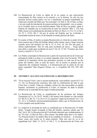 648 La Resurrección de Cristo es objeto de fe en cuanto es una intervención
    transcendente de Dios mismo en la creación y en la historia. En ella, las tres
    personas divinas actúan juntas a la vez y manifiestan su propia originalidad. Se
    realiza por el poder del Padre que "ha resucitado" (cf. Hch 2, 24) a Cristo, su Hijo,
    y de este modo ha introducido de manera perfecta su humanidad - con su cuerpo -
    en la Trinidad. Jesús se revela definitivamente "Hijo de Dios con poder, según el
    Espíritu de santidad, por su resurrección de entre los muertos" (Rm 1, 3-4). San
    Pablo insiste en la manifestación del poder de Dios (cf. Rm 6, 4; 2 Co 13, 4; Flp 3,
    10; Ef 1, 19-22; Hb 7, 16) por la acción del Espíritu que ha vivificado la
    humanidad muerta de Jesús y la ha llamado al estado glorioso de Señor.

649 En cuanto al Hijo, él realiza su propia Resurrección en virtud de su poder divino.
    Jesús anuncia que el Hijo del hombre deberá sufrir mucho, morir y luego resucitar
    (sentido activo del término) (cf. Mc 8, 31; 9, 9-31; 10, 34). Por otra parte, él
    afirma explícitamente: "doy mi vida, para recobrarla de nuevo ... Tengo poder
    para darla y poder para recobrarla de nuevo" (Jn 10, 17-18). "Creemos que Jesús
    murió y resucitó" (1 Te 4, 14).

650 Los Padres contemplan la Resurrección a partir de la persona divina de Cristo que
    permaneció unida a su alma y a su cuerpo separados entre sí por la muerte: "Por la
    unidad de la naturaleza divina que permanece presente en cada una de las dos
    partes del hombre, éstas se unen de nuevo. Así la muerte se produce por la
    separación del compuesto humano, y la Resurrección por la unión de las dos
    partes separadas" (San Gregorio Niceno, res. 1; cf.también DS 325; 359; 369;
    539).


III   SENTIDO Y ALCANCE SALVIFICO DE LA RESURRECCION

651 "Si no resucitó Cristo, vana es nuestra predicación, vana también vuestra fe"(1 Co
    15, 14). La Resurrección constituye ante todo la confirmación de todo lo que
    Cristo hizo y enseñó. Todas las verdades, incluso las más inaccesibles al espíritu
    humano, encuentran su justificación si Cristo, al resucitar, ha dado la prueba
    definitiva de su autoridad divina según lo había prometido.

652 La Resurrección de Cristo es cumplimiento de las promesas del Antiguo
    Testamento (cf. Lc 24, 26-27. 44-48) y del mismo Jesús durante su vida terrenal
    (cf. Mt 28, 6; Mc 16, 7; Lc 24, 6-7). La expresión "según las Escrituras" (cf. 1 Co
    15, 3-4 y el Símbolo nicenoconstantinopolitano) indica que la Resurrección de
    Cristo cumplió estas predicciones.

653 La verdad de la divinidad de Jesús es confirmada por su Resurrección. El había
    dicho: "Cuando hayáis levantado al Hijo del hombre, entonces sabréis que Yo
    Soy" (Jn 8, 28). La Resurrección del Crucificado demostró que verdaderamente, él
    era "Yo Soy", el Hijo de Dios y Dios mismo. San Pablo pudo decir a los Judíos:
    "La Promesa hecha a los padres Dios la ha cumplido en nosotros ... al resucitar a
    Jesús, como está escrito en el salmo primero: 'Hijo mío eres tú; yo te he
    engendrado hoy" (Hch 13, 32-33; cf. Sal 2, 7). La Resurrección de Cristo está



                                          115
 