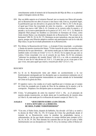estrechamente unida al misterio de la Encarnación del Hijo de Dios: es su plenitud
     según el designio eterno de Dios.

654 Hay un doble aspecto en el misterio Pascual: por su muerte nos libera del pecado,
    por su Resurrección nos abre el acceso a una nueva vida. Esta es, en primer lugar,
    la justificación que nos devuelve a la gracia de Dios (cf. Rm 4, 25) "a fin de que,
    al igual que Cristo fue resucitado de entre los muertos ... así también nosotros
    vivamos una nueva vida" (Rm 6, 4). Consiste en la victoria sobre la muerte y el
    pecado y en la nueva participación en la gracia (cf. Ef 2, 4-5; 1 P 1, 3). Realiza la
    adopción filial porque los hombres se convierten en hermanos de Cristo, como
    Jesús mismo llama a sus discípulos después de su Resurrección: "Id, avisad a mis
    hermanos" (Mt 28, 10; Jn 20, 17). Hermanos no por naturaleza, sino por don de la
    gracia, porque esta filiación adoptiva confiere una participación real en la vida del
    Hijo único, la que ha revelado plenamente en su Resurrección.

655 Por último, la Resurrección de Cristo - y el propio Cristo resucitado - es principio
    y fuente de nuestra resurrección futura: "Cristo resucitó de entre los muertos como
    primicias de los que durmieron ... del mismo modo que en Adán mueren todos, así
    también todos revivirán en Cristo" (1 Co 15, 20-22). En la espera de que esto se
    realice, Cristo resucitado vive en el corazón de sus fieles. En El los cristianos
    "saborean los prodigios del mundo futuro" (Hb 6,5) y su vida es arrastrada por
    Cristo al seno de la vida divina (cf. Col 3, 1-3) para que ya no vivan para sí los
    que viven, sino para aquél que murió y resucitó por ellos" (2 Co 5, 15).


RESUMEN

656 La fe en la Resurrección tiene por objeto un acontecimiento a la vez
    históricamente atestiguado por los discípulos que se encontraron realmente con el
    Resucitado, y misteriosamente transcendente en cuanto entrada de la humanidad
    de Cristo en la gloria de Dios.

657 El sepulcro vacío y las vendas en el suelo significan por sí mismas que el cuerpo
    de Cristo ha escapado por el poder de Dios de las ataduras de la muerte y de la
    corrupción . Preparan a los discípulos para su encuentro con el Resucitado.

658 Cristo, "el primogénito de entre los muertos" (Col 1, 18), es el principio de
    nuestra propia resurrección, ya desde ahora por la justificación de nuestra alma
    (cf. Rm 6, 4), más tarde por la vivificación de nuestro cuerpo (cf. Rm 8, 11).

Artículo 6          “JESUCRISTO SUBIO A LOS CIELOS,
              Y ESTA SENTADO A LA DERECHA
              DE DIOS, PADRE TODOPODEROSO”

659 "Con esto, el Señor Jesús, después de hablarles, fue elevado al Cielo y se sentó a
    la diestra de Dios" (Mc 16, 19). El Cuerpo de Cristo fue glorificado desde el
    instante de su Resurrección como lo prueban las propiedades nuevas y
    sobrenaturales, de las que desde entonces su cuerpo disfruta para siempre (cf.Lc
    24, 31; Jn 20, 19. 26). Pero durante los cuarenta días en los que él come y bebe
    familiarmente con sus discípulos (cf. Hch 10, 41) y les instruye sobre el Reino (cf.


                                          116
 