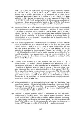 Hch 1, 3), su gloria aún queda velada bajo los rasgos de una humanidad ordinaria
     (cf. Mc 16,12; Lc 24, 15; Jn 20, 14-15; 21, 4). La última aparición de Jesús
     termina con la entrada irreversible de su humanidad en la gloria divina
     simbolizada por la nube (cf. Hch 1, 9; cf. también Lc 9, 34-35; Ex 13, 22) y por el
     cielo (cf. Lc 24, 51) donde él se sienta para siempre a la derecha de Dios (cf. Mc
     16, 19; Hch 2, 33; 7, 56; cf. también Sal 110, 1). Sólo de manera completamente
     excepcional y única, se muestra a Pablo "como un abortivo" (1 Co 15, 8) en una
     última aparición que constituye a éste en apóstol (cf. 1 Co 9, 1; Ga 1, 16).

660 El carácter velado de la gloria del Resucitado durante este tiempo se transparenta
    en sus palabras misteriosas a María Magdalena: "Todavía no he subido al Padre.
    Vete donde los hermanos y diles: Subo a mi Padre y vuestro Padre, a mi Dios y
    vuestro Dios" (Jn 20, 17). Esto indica una diferencia de manifestación entre la
    gloria de Cristo resucitado y la de Cristo exaltado a la derecha del Padre. El
    acontecimiento a la vez histórico y transcendente de la Ascensión marca la
    transición de una a otra.

661 Esta última etapa permanece estrechamente unida a la primera es decir, a la bajada
    desde el cielo realizada en la Encarnación. Solo el que "salió del Padre" puede
    "volver al Padre": Cristo (cf. Jn 16,28). "Nadie ha subido al cielo sino el que bajó
    del cielo, el Hijo del hombre" (Jn 3, 13; cf, Ef 4, 8-10). Dejada a sus fuerzas
    naturales, la humanidad no tiene acceso a la "Casa del Padre" (Jn 14, 2), a la vida
    y a la felicidad de Dios. Solo Cristo ha podido abrir este acceso al hombre, "ha
    querido precedernos como cabeza nuestra para que nosotros, miembros de su
    Cuerpo, vivamos con la ardiente esperanza de seguirlo en su Reino" (MR,
    Prefacio de la Ascensión).

662 "Cuando yo sea levantado de la tierra, atraeré a todos hacia mí"(Jn 12, 32). La
    elevación en la Cruz significa y anuncia la elevación en la Ascensión al cielo. Es
    su comienzo. Jesucristo, el único Sacerdote de la Alianza nueva y eterna, no
    "penetró en un Santuario hecho por mano de hombre, ... sino en el mismo cielo,
    para presentarse ahora ante el acatamiento de Dios en favor nuestro" (Hb 9, 24).
    En el cielo, Cristo ejerce permanentemente su sacerdocio. "De ahí que pueda
    salvar perfectamente a los que por él se llegan a Dios, ya que está siempre vivo
    para interceder en su favor"(Hb 7, 25). Como "Sumo Sacerdote de los bienes
    futuros"(Hb 9, 11), es el centro y el oficiante principal de la liturgia que honra al
    Padre en los cielos (cf. Ap 4, 6-11).

663 Cristo, desde entonces, está sentado a la derecha del Padre: "Por derecha del Padre
    entendemos la gloria y el honor de la divinidad, donde el que existía como Hijo de
    Dios antes de todos los siglos como Dios y consubstancial al Padre, está sentado
    corporalmente después de que se encarnó y de que su carne fue glorificada" (San
    Juan Damasceno, f.o. 4, 2; PG 94, 1104C).

664 Sentarse a la derecha del Padre significa la inauguración del reino del Mesías,
    cumpliéndose la visión del profeta Daniel respecto del Hijo del hombre: "A él se
    le dio imperio, honor y reino, y todos los pueblos, naciones y lenguas le sirvieron.
    Su imperio es un imperio eterno, que nunca pasará, y su reino no será destruido
    jamás" (Dn 7, 14). A partir de este momento, los apóstoles se convirtieron en los
    testigos del "Reino que no tendrá fin" (Símbolo de Nicea-Constantinopla).


                                          117
 