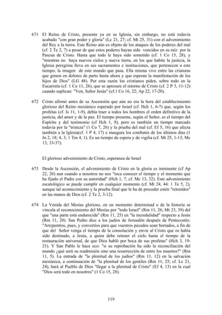 671 El Reino de Cristo, presente ya en su Iglesia, sin embargo, no está todavía
    acabado "con gran poder y gloria" (Lc 21, 27; cf. Mt 25, 31) con el advenimiento
    del Rey a la tierra. Este Reino aún es objeto de los ataques de los poderes del mal
    (cf. 2 Te 2, 7) a pesar de que estos poderes hayan sido vencidos en su raíz por la
    Pascua de Cristo. Hasta que todo le haya sido sometido (cf. 1 Co 15, 28), y
    "mientras no haya nuevos cielos y nueva tierra, en los que habite la justicia, la
    Iglesia peregrina lleva en sus sacramentos e instituciones, que pertenecen a este
    tiempo, la imagen de este mundo que pasa. Ella misma vive entre las criaturas
    que gimen en dolores de parto hasta ahora y que esperan la manifestación de los
    hijos de Dios" (LG 48). Por esta razón los cristianos piden, sobre todo en la
    Eucaristía (cf. 1 Co 11, 26), que se apresure el retorno de Cristo (cf. 2 P 3, 11-12)
    cuando suplican: "Ven, Señor Jesús" (cf.1 Co 16, 22; Ap 22, 17-20).

672 Cristo afirmó antes de su Ascensión que aún no era la hora del establecimiento
    glorioso del Reino mesiánico esperado por Israel (cf. Hch 1, 6-7) que, según los
    profetas (cf. Is 11, 1-9), debía traer a todos los hombres el orden definitivo de la
    justicia, del amor y de la paz. El tiempo presente, según el Señor, es el tiempo del
    Espíritu y del testimonio (cf Hch 1, 8), pero es también un tiempo marcado
    todavía por la "tristeza" (1 Co 7, 26) y la prueba del mal (cf. Ef 5, 16) que afecta
    también a la Iglesia(cf. 1 P 4, 17) e inaugura los combates de los últimos días (1
    Jn 2, 18; 4, 3; 1 Tm 4, 1). Es un tiempo de espera y de vigilia (cf. Mt 25, 1-13; Mc
    13, 33-37).


     El glorioso advenimiento de Cristo, esperanza de Israel

673 Desde la Ascensión, el advenimiento de Cristo en la gloria es inminente (cf Ap
    22, 20) aun cuando a nosotros no nos "toca conocer el tiempo y el momento que
    ha fijado el Padre con su autoridad" (Hch 1, 7; cf. Mc 13, 32). Este advenimiento
    escatológico se puede cumplir en cualquier momento (cf. Mt 24, 44: 1 Te 5, 2),
    aunque tal acontecimiento y la prueba final que le ha de preceder estén "retenidos"
    en las manos de Dios (cf. 2 Te 2, 3-12).

674 La Venida del Mesías glorioso, en un momento determinad o de la historia se
    vincula al reconocimiento del Mesías por "todo Israel" (Rm 11, 26; Mt 23, 39) del
    que "una parte está endurecida" (Rm 11, 25) en "la incredulidad" respecto a Jesús
    (Rm 11, 20). San Pedro dice a los judíos de Jerusalén después de Pentecostés:
    "Arrepentíos, pues, y convertíos para que vuestros pecados sean borrados, a fin de
    que del Señor venga el tiempo de la consolación y envíe al Cristo que os había
    sido destinado, a Jesús, a quien debe retener el cielo hasta el tiempo de la
    restauración universal, de que Dios habló por boca de sus profetas" (Hch 3, 19-
    21). Y San Pablo le hace eco: "si su reprobación ha sido la reconciliación del
    mundo ¿qué será su readmisión sino una resurrección de entre los muertos?" (Rm
    11, 5). La entrada de "la plenitud de los judíos" (Rm 11, 12) en la salvación
    mesiánica, a continuación de "la plenitud de los gentiles (Rm 11, 25; cf. Lc 21,
    24), hará al Pueblo de Dios "llegar a la plenitud de Cristo" (Ef 4, 13) en la cual
    "Dios será todo en nosotros" (1 Co 15, 28).




                                          119
 