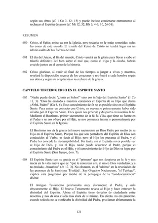 según sus obras (cf. 1 Co 3, 12- 15) y puede incluso condenarse eternamente al
     rechazar el Espíritu de amor (cf. Mt 12, 32; Hb 6, 4-6; 10, 26-31).


RESUMEN

680 Cristo, el Señor, reina ya por la Iglesia, pero todavía no le están sometidas todas
    las cosas de este mundo. El triunfo del Reino de Cristo no tendrá lugar sin un
    último asalto de las fuerzas del mal.

681 El día del Juicio, al fin del mundo, Cristo vendrá en la gloria para llevar a cabo el
    triunfo definitivo del bien sobre el mal que, como el trigo y la cizaña, habrán
    crecido juntos en el curso de la historia.

682 Cristo glorioso, al venir al final de los tiempos a juzgar a vivos y muertos,
    revelará la disposición secreta de los corazones y retribuirá a cada hombre según
    sus obras y según su aceptación o su rechazo de la gracia.


CAPITULO TERCERO: CREO EN EL ESPIRITU SANTO

683 "Nadie puede decir: "¡Jesús es Señor!" sino por influjo del Espíritu Santo" (1 Co
    12, 3). "Dios ha enviado a nuestros corazones el Espíritu de su Hijo que clama
    ¡Abbá, Padre!" (Ga 4, 6). Este conocimiento de fe no es posible sino en el Espíritu
    Santo. Para entrar en contacto con Cristo, es necesario primeramente haber sido
    atraído por el Espíritu Santo. El es quien nos precede y despierta en nosotros la fe.
    Mediante el Bautismo, primer sacramento de la fe, la Vida, que tiene su fuente en
    el Padre y se nos ofrece por el Hijo, se nos comunica íntima y personalmente por
    el Espíritu Santo en la Iglesia:

     El Bautismo nos da la gracia del nuevo nacimiento en Dios Padre por medio de su
     Hijo en el Espíritu Santo. Porque los que son portadores del Espíritu de Dios son
     conducidos al Verbo, es decir al Hijo; pero el Hijo los presenta al Padre, y el
     Padre les concede la incorruptibilidad. Por tanto, sin el Espíritu no es posible ver
     al Hijo de Dios, y, sin el Hijo, nadie puede acercarse al Padre, porque el
     conocimiento del Padre es el Hijo, y el conocimiento del Hijo de Dios se logra por
     el Espíritu Santo (San Ireneo, dem. 7).

684 El Espíritu Santo con su gracia es el "primero" que nos despierta en la fe y nos
    inicia en la vida nueva que es: "que te conozcan a ti, el único Dios verdadero, y a
    tu enviado, Jesucristo" (Jn 17, 3). No obstante, es el "último" en la revelación de
    las personas de la Santísima Trinidad . San Gregorio Nacianceno, "el Teólogo",
    explica esta progresión por medio de la pedagogía de la "condescendencia"
    divina:

     El Antiguo Testamento proclamaba muy claramente al Padre, y más
     obscuramente al Hijo. El Nuevo Testamento revela al Hijo y hace entrever la
     divinidad del Espíritu. Ahora el Espíritu tiene derecho de ciudadanía entre
     nosotros y nos da una visión más clara de sí mismo. En efecto, no era prudente,
     cuando todavía no se confesaba la divinidad del Padre, proclamar abiertamente la


                                          121
 