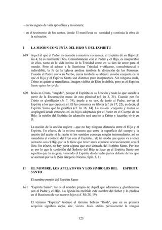 – en los signos de vida apostólica y misionera;

– en el testimonio de los santos, donde El manifiesta su santidad y continúa la obra de
      la salvación.


I     LA MISION CONJUNTA DEL HIJO Y DEL ESPIRITU

689 Aquel al que el Padre ha enviado a nuestros corazones, el Espíritu de su Hijo (cf.
    Ga 4, 6) es realmente Dios. Consubstancial con el Padre y el Hijo, es inseparable
    de ellos, tanto en la vida íntima de la Trinidad como en su don de amor para el
    mundo. Pero al adorar a la Santísima Trinidad vivificante, consubstancial e
    individible, la fe de la Iglesia profesa también la distinción de las Personas.
    Cuando el Padre envía su Verbo, envía también su aliento: misión conjunta en la
    que el Hijo y el Espíritu Santo son distintos pero inseparables. Sin ninguna duda,
    Cristo es quien se manifiesta, Imagen visible de Dios invisible, pero es el Espíritu
    Santo quien lo revela.

690 Jesús es Cristo, "ungido", porque el Espíritu es su Unción y todo lo que sucede a
    partir de la Encarnación mana de esta plenitud (cf. Jn 3, 34). Cuando por fin
    Cristo es glorificado (Jn 7, 39), puede a su vez, de junto al Padre, enviar el
    Espíritu a los que creen en él: El les comunica su Gloria (cf. Jn 17, 22), es decir, el
    Espíritu Santo que lo glorifica (cf. Jn 16, 14). La misión conjunta y mutua se
    desplegará desde entonces en los hijos adoptados por el Padre en el Cuerpo de su
    Hijo: la misión del Espíritu de adopción será unirlos a Cristo y hacerles vivir en
    él:

      La noción de la unción sugiere ...que no hay ninguna distancia entre el Hijo y el
      Espíritu. En efecto, de la misma manera que entre la superficie del cuerpo y la
      unción del aceite ni la razón ni los sentidos conocen ningún intermediario, así es
      inmediato el contacto del Hijo con el Espíritu... de tal modo que quien va a tener
      contacto con el Hijo por la fe tiene que tener antes contacto necesariamente con el
      óleo. En efecto, no hay parte alguna que esté desnuda del Espíritu Santo. Por eso
      es por lo que la confesión del Señorío del Hijo se hace en el Espíritu Santo por
      aquellos que la aceptan, viniendo el Espíritu desde todas partes delante de los que
      se acercan por la fe (San Gregorio Niceno, Spir. 3, 1).


II    EL NOMBRE, LOS APELATIVOS Y LOS SIMBOLOS DEL                            ESPIRITU
      SANTO

      El nombre propio del Espíritu Santo

691 "Espíritu Santo", tal es el nombre propio de Aquél que adoramos y glorificamos
    con el Padre y el Hijo. La Iglesia ha recibido este nombre del Señor y lo profesa
    en el Bautismo de sus nuevos hijos (cf. Mt 28, 19).

      El término "Espíritu" traduce el término hebreo "Ruah", que en su primera
      acepción significa soplo, aire, viento. Jesús utiliza precisamente la imagen


                                            123
 