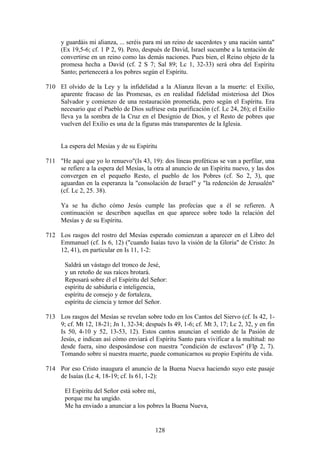 y guardáis mi alianza, ... seréis para mí un reino de sacerdotes y una nación santa"
     (Ex 19,5-6; cf. 1 P 2, 9). Pero, después de David, Israel sucumbe a la tentación de
     convertirse en un reino como las demás naciones. Pues bien, el Reino objeto de la
     promesa hecha a David (cf. 2 S 7; Sal 89; Lc 1, 32-33) será obra del Espíritu
     Santo; pertenecerá a los pobres según el Espíritu.

710 El olvido de la Ley y la infidelidad a la Alianza llevan a la muerte: el Exilio,
    aparente fracaso de las Promesas, es en realidad fidelidad misteriosa del Dios
    Salvador y comienzo de una restauración prometida, pero según el Espíritu. Era
    necesario que el Pueblo de Dios sufriese esta purificación (cf. Lc 24, 26); el Exilio
    lleva ya la sombra de la Cruz en el Designio de Dios, y el Resto de pobres que
    vuelven del Exilio es una de la figuras más transparentes de la Iglesia.


     La espera del Mesías y de su Espíritu

711 "He aquí que yo lo renuevo"(Is 43, 19): dos líneas proféticas se van a perfilar, una
    se refiere a la espera del Mesías, la otra al anuncio de un Espíritu nuevo, y las dos
    convergen en el pequeño Resto, el pueblo de los Pobres (cf. So 2, 3), que
    aguardan en la esperanza la "consolación de Israel" y "la redención de Jerusalén"
    (cf. Lc 2, 25. 38).

     Ya se ha dicho cómo Jesús cumple las profecías que a él se refieren. A
     continuación se describen aquellas en que aparece sobre todo la relación del
     Mesías y de su Espíritu.

712 Los rasgos del rostro del Mesías esperado comienzan a aparecer en el Libro del
    Emmanuel (cf. Is 6, 12) ("cuando Isaías tuvo la visión de la Gloria" de Cristo: Jn
    12, 41), en particular en Is 11, 1-2:

       Saldrá un vástago del tronco de Jesé,
       y un retoño de sus raíces brotará.
       Reposará sobre él el Espíritu del Señor:
       espíritu de sabiduría e inteligencia,
       espíritu de consejo y de fortaleza,
       espíritu de ciencia y temor del Señor.

713 Los rasgos del Mesías se revelan sobre todo en los Cantos del Siervo (cf. Is 42, 1-
    9; cf. Mt 12, 18-21; Jn 1, 32-34; después Is 49, 1-6; cf. Mt 3, 17; Lc 2, 32, y en fin
    Is 50, 4-10 y 52, 13-53, 12). Estos cantos anuncian el sentido de la Pasión de
    Jesús, e indican así cómo enviará el Espíritu Santo para vivificar a la multitud: no
    desde fuera, sino desposándose con nuestra "condición de esclavos" (Flp 2, 7).
    Tomando sobre sí nuestra muerte, puede comunicarnos su propio Espíritu de vida.

714 Por eso Cristo inaugura el anuncio de la Buena Nueva haciendo suyo este pasaje
    de Isaías (Lc 4, 18-19; cf. Is 61, 1-2):

       El Espíritu del Señor está sobre mí,
       porque me ha ungido.
       Me ha enviado a anunciar a los pobres la Buena Nueva,


                                           128
 