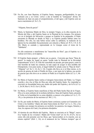 720 En fin, con Juan Bautista, el Espíritu Santo, inaugura, prefigurándolo, lo que
    realizará con y en Cristo: volver a dar al hombre la "semejanza" divina. El
    bautismo de Juan era para el arrepentimiento, el del agua y del Espíritu será un
    nuevo nacimiento (cf. Jn 3, 5).


      “Alégrate, llena de gracia”

721 María, la Santísima Madre de Dios, la siempre Virgen, es la obra maestra de la
    Misión del Hijo y del Espíritu Santo en la Plenitud de los tiempos. Por primera
    vez en el designio de Salvación y porque su Espíritu la ha preparado, el Padre
    encuentra la Morada en donde su Hijo y su Espíritu pueden habitar entre los
    hombres. Por ello, los más bellos textos sobre la sabiduría, la tradición de la
    Iglesia los ha entendido frecuentemente con relación a María (cf. Pr 8, 1-9, 6; Si
    24): María es cantada y representada en la Liturgia como el trono de la
    "Sabiduría".

      En ella comienzan a manifestarse las "maravillas de Dios", que el Espíritu va a
      realizar en Cristo y en la Iglesia:

722 El Espíritu Santo preparó a María con su gracia . Convenía que fuese "llena de
    gracia" la madre de Aquél en quien "reside toda la Plenitud de la Divinidad
    corporalmente" (Col 2, 9). Ella fue concebida sin pecado, por pura gracia, como la
    más humilde de todas las criaturas, la más capaz de acoger el don inefable del
    Omnipotente. Con justa razón, el ángel Gabriel la saluda como la "Hija de Sión":
    "Alégrate" (cf. So 3, 14; Za 2, 14). Cuando ella lleva en sí al Hijo eterno, es la
    acción de gracias de todo el Pueblo de Dios, y por tanto de la Iglesia, esa acción
    de gracias que ella eleva en su cántico al Padre en el Espíritu Santo (cf. Lc 1, 46-
    55).

723 En María el Espíritu Santo realiza el designio benevolente del Padre. La Virgen
    concibe y da a luz al Hijo de Dios por obra del Espíritu Santo. Su virginidad se
    convierte en fecundidad única por medio del poder del Espíritu y de la fe (cf. Lc
    1, 26-38; Rm 4, 18-21; Ga 4, 26-28).

724 En María, el Espíritu Santo manifiesta al Hijo del Padre hecho Hijo de la Virgen.
    Ella es la zarza ardiente de la teofanía definitiva: llena del Espíritu Santo, presenta
    al Verbo en la humildad de su carne dándolo a conocer a los pobres (cf. Lc 2, 15-
    19) y a las primicias de las naciones (cf. Mt 2, 11).

725 En fin, por medio de María, el Espíritu Santo comienza a poner en Comunión con
    Cristo a los hombres "objeto del amor benevolente de Dios" (cf. Lc 2, 14), y los
    humildes son siempre los primeros en recibirle: los pastores, los magos, Simeón y
    Ana, los esposos de Caná y los primeros discípulos.

726 Al término de esta Misión del Espíritu, María se convierte en la "Mujer", nueva
    Eva "madre de los vivientes", Madre del "Cristo total" (cf. Jn 19, 25-27). Así es
    como ella está presente con los Doce, que "perseveraban en la oración, con un
    mismo espíritu" (Hch 1, 14), en el amanecer de los "últimos tiempos" que el


                                           130
 
