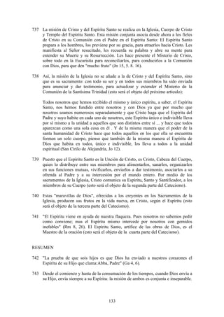 737 La misión de Cristo y del Espíritu Santo se realiza en la Iglesia, Cuerpo de Cristo
    y Templo del Espíritu Santo. Esta misión conjunta asocia desde ahora a los fieles
    de Cristo en su Comunión con el Padre en el Espíritu Santo: El Espíritu Santo
    prepara a los hombres, los previene por su gracia, para atraerlos hacia Cristo. Les
    manifiesta al Señor resucitado, les recuerda su palabra y abre su mente para
    entender su Muerte y su Resurrección. Les hace presente el Misterio de Cristo,
    sobre todo en la Eucaristía para reconciliarlos, para conducirlos a la Comunión
    con Dios, para que den "mucho fruto" (Jn 15, 5. 8. 16).

738 Así, la misión de la Iglesia no se añade a la de Cristo y del Espíritu Santo, sino
    que es su sacramento: con todo su ser y en todos sus miembros ha sido enviada
    para anunciar y dar testimonio, para actualizar y extender el Misterio de la
    Comunión de la Santísima Trinidad (esto será el objeto del próximo artículo):

     Todos nosotros que hemos recibido el mismo y único espíritu, a saber, el Espíritu
     Santo, nos hemos fundido entre nosotros y con Dios ya que por mucho que
     nosotros seamos numerosos separadamente y que Cristo haga que el Espíritu del
     Padre y suyo habite en cada uno de nosotros, este Espíritu único e indivisible lleva
     por sí mismo a la unidad a aquellos que son distintos entre sí ... y hace que todos
     aparezcan como una sola cosa en él . Y de la misma manera que el poder de la
     santa humanidad de Cristo hace que todos aquellos en los que ella se encuentra
     formen un solo cuerpo, pienso que también de la misma manera el Espíritu de
     Dios que habita en todos, único e indivisible, los lleva a todos a la unidad
     espiritual (San Cirilo de Alejandría, Jo 12).

739 Puesto que el Espíritu Santo es la Unción de Cristo, es Cristo, Cabeza del Cuerpo,
    quien lo distribuye entre sus miembros para alimentarlos, sanarlos, organizarlos
    en sus funciones mutuas, vivificarlos, enviarlos a dar testimonio, asociarlos a su
    ofrenda al Padre y a su intercesión por el mundo entero. Por medio de los
    sacramentos de la Iglesia, Cristo comunica su Espíritu, Santo y Santificador, a los
    miembros de su Cuerpo (esto será el objeto de la segunda parte del Catecismo).

740 Estas "maravillas de Dios", ofrecidas a los creyentes en los Sacramentos de la
    Iglesia, producen sus frutos en la vida nueva, en Cristo, según el Espíritu (esto
    será el objeto de la tercera parte del Catecismo).

741 "El Espíritu viene en ayuda de nuestra flaqueza. Pues nosotros no sabemos pedir
    como conviene; mas el Espíritu mismo intercede por nosotros con gemidos
    inefables" (Rm 8, 26). El Espíritu Santo, artífice de las obras de Dios, es el
    Maestro de la oración (esto será el objeto de la cuarta parte del Catecismo).


RESUMEN

742 "La prueba de que sois hijos es que Dios ha enviado a nuestros corazones el
    Espíritu de su Hijo que clama:Abba, Padre" (Ga 4, 6).

743 Desde el comienzo y hasta de la consumación de los tiempos, cuando Dios envía a
    su Hijo, envía siempre a su Espíritu: la misión de ambos es conjunta e inseparable.



                                          133
 