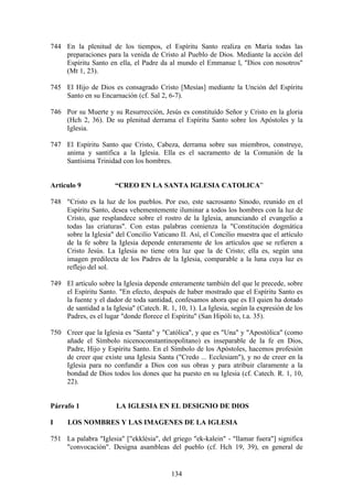744 En la plenitud de los tiempos, el Espíritu Santo realiza en María todas las
    preparaciones para la venida de Cristo al Pueblo de Dios. Mediante la acción del
    Espíritu Santo en ella, el Padre da al mundo el Emmanue l, "Dios con nosotros"
    (Mt 1, 23).

745 El Hijo de Dios es consagrado Cristo [Mesías] mediante la Unción del Espíritu
    Santo en su Encarnación (cf. Sal 2, 6-7).

746 Por su Muerte y su Resurrección, Jesús es constituído Señor y Cristo en la gloria
    (Hch 2, 36). De su plenitud derrama el Espíritu Santo sobre los Apóstoles y la
    Iglesia.

747 El Espíritu Santo que Cristo, Cabeza, derrama sobre sus miembros, construye,
    anima y santifica a la Iglesia. Ella es el sacramento de la Comunión de la
    Santísima Trinidad con los hombres.


Articulo 9             “CREO EN LA SANTA IGLESIA CATOLICA”

748 "Cristo es la luz de los pueblos. Por eso, este sacrosanto Sínodo, reunido en el
    Espíritu Santo, desea vehementemente iluminar a todos los hombres con la luz de
    Cristo, que resplandece sobre el rostro de la Iglesia, anunciando el evangelio a
    todas las criaturas". Con estas palabras comienza la "Constitución dogmática
    sobre la Iglesia" del Concilio Vaticano II. Así, el Concilio muestra que el artículo
    de la fe sobre la Iglesia depende enteramente de los artículos que se refieren a
    Cristo Jesús. La Iglesia no tiene otra luz que la de Cristo; ella es, según una
    imagen predilecta de los Padres de la Iglesia, comparable a la luna cuya luz es
    reflejo del sol.

749 El artículo sobre la Iglesia depende enteramente también del que le precede, sobre
    el Espíritu Santo. "En efecto, después de haber mostrado que el Espíritu Santo es
    la fuente y el dador de toda santidad, confesamos ahora que es El quien ha dotado
    de santidad a la Iglesia" (Catech. R. 1, 10, 1). La Iglesia, según la expresión de los
    Padres, es el lugar "donde florece el Espíritu" (San Hipóli to, t.a. 35).

750 Creer que la Iglesia es "Santa" y "Católica", y que es "Una" y "Apostólica" (como
    añade el Símbolo nicenoconstantinopolitano) es inseparable de la fe en Dios,
    Padre, Hijo y Espíritu Santo. En el Símbolo de los Apóstoles, hacemos profesión
    de creer que existe una Iglesia Santa ("Credo ... Ecclesiam"), y no de creer en la
    Iglesia para no confundir a Dios con sus obras y para atribuir claramente a la
    bondad de Dios todos los dones que ha puesto en su Iglesia (cf. Catech. R. 1, 10,
    22).


Párrafo 1              LA IGLESIA EN EL DESIGNIO DE DIOS

I     LOS NOMBRES Y LAS IMAGENES DE LA IGLESIA

751 La palabra "Iglesia" ["ekklèsia", del griego "ek-kalein" - "llamar fuera"] significa
    "convocación". Designa asambleas del pueblo (cf. Hch 19, 39), en general de


                                           134
 